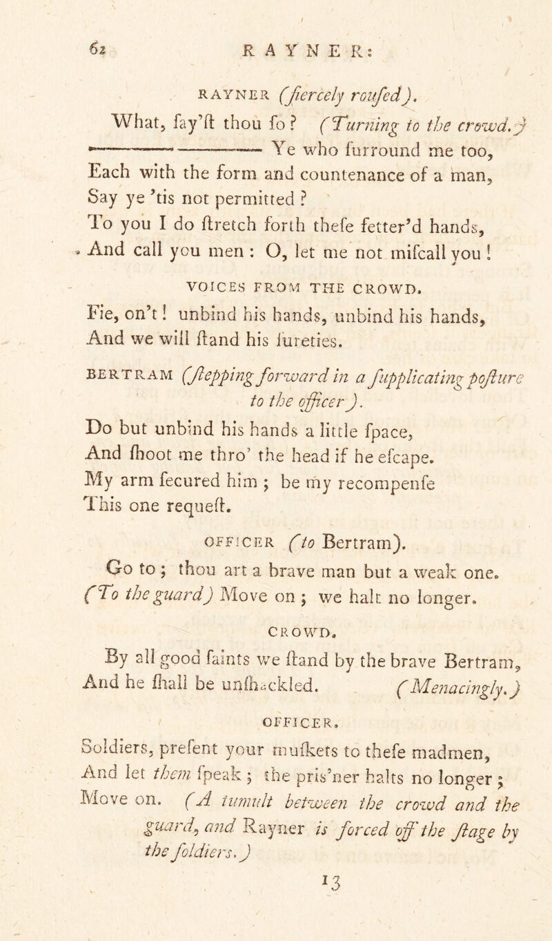 KAYNER (fiercely roufed). What, fay’d thou fo ? (Turning to the crowd,y — —Ye who furroimd me too, Each with the form and countenance of a man. Say ye ’tis not permitted ? To you I do flretch forth thefe fetter’d hands, • And call you men : O, let me not mifcall you ! VOICES FROM THE CROWD. Fie, on’t! unbind his hands, unbind his hands. And we will (land his lureties. B E R T Pv A M (f epping forward in a f ippUcating pofure to the oficer). Do but unbind his hands a little fpace. And fhoot me thro’ the head if heefcape. My arm fecured him ; be my recompenfe This one requed. OFFICER (to Bertram). Go to ; thou art a brave man but a weak one* (To the guard) Move on ; we hah no longer. CROWD. By all good faints we dand bv the brave Bertram, And he iliall be unlh*.-.ckled. (h/Lenaciiigly,) OFFICER. Soldiers, prefent your muikets to thefe madmen. And let them fpeak ; the prisoner halts no longer ; Move on. (A tumult between the crowd and the guards and is forced off the Jlage by the foldiers.J 13