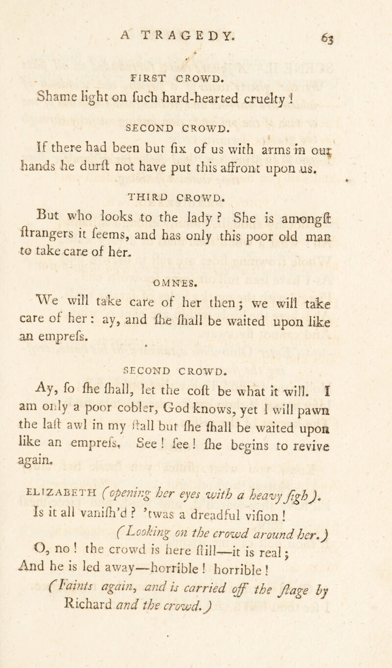 ♦ FIRST CROWD. Shame light on fuch hard-hearted cruelty:! I SECOND CROWD. If there had been but fix of us with arms in ou| hands he duril not have put this affront upon us. / THIRD CROWD. But who looks to the lady ? She is amongli: Grangers it feems, and has only this poor old man to take care of hen OMNES. We will take cate of her then; vve will take care of her: ay, and (he fliaJl be waited upon like an emprefs. SECOND CROWD. Ay, fo fhe fliall, let the coft be what it will. I am only a poor cobler, God knows, yet 1 will pawn the laif awl in my stall but fhe fhall be waited upon like an empreis. See ! fee ! fhe begins to revive again. ELIZABETH (opening her eyes with a heavy ftghj. Is it ail vanifh’d ? hwas a dreadful vifion ! (Looking on the crowd around her,) O, no ! the crowd is here fiill—it is real; And he is led away—horrible ! horrible ! (Faints again, and is carried ojf the fcage by Richard and the crowds)