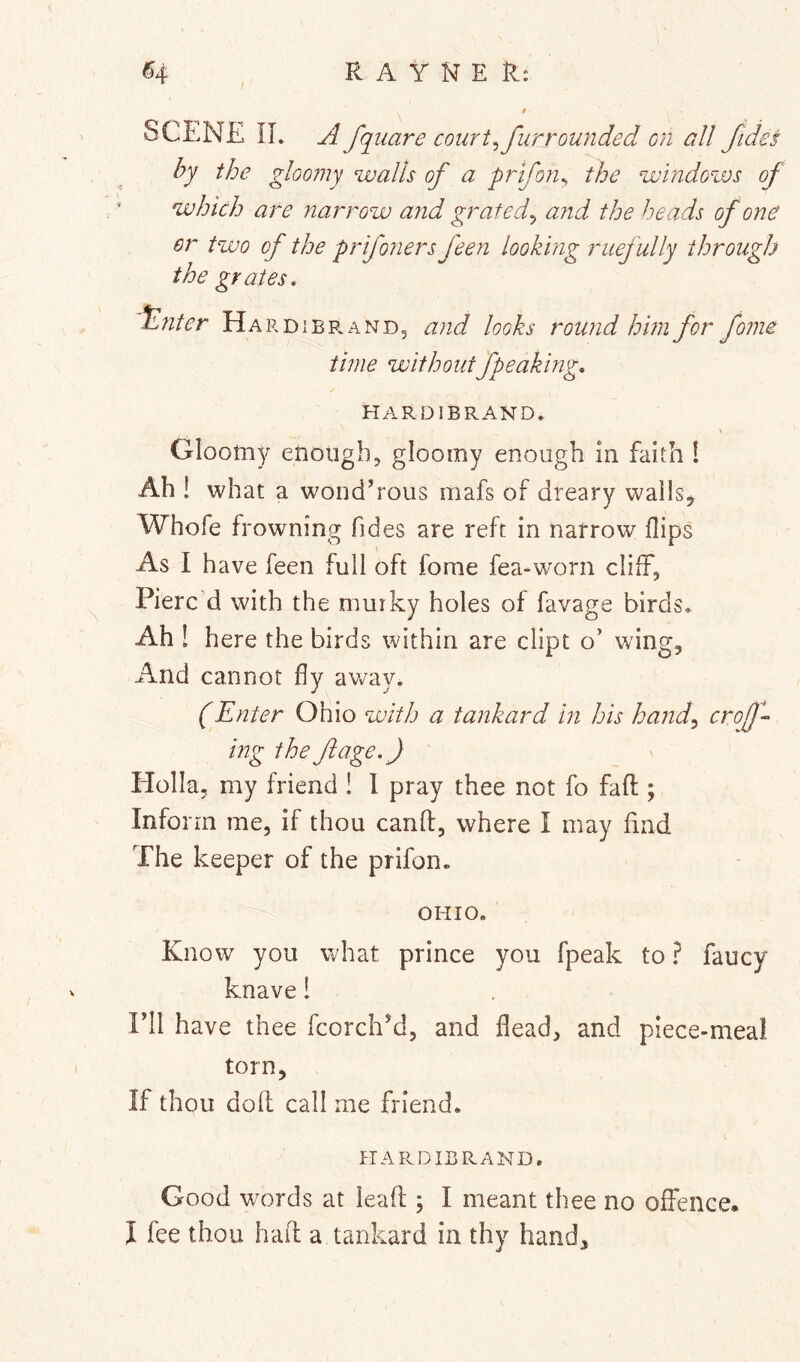 SCENE IL A fquare courts fur rounded on all fides by the gloo?ny walls of a prifon^ the windozvs of which are narrow and grated^ a?id the heads of one or two of the prifoners feen looking ruefully through the grates, tl?iter Hardierand, and looks round him for fome time withoutfpeaking, HARDIERAND. Gloomy enough, gloomy enough In faith 1 Ah ! what a wond’rous mafs of dreary wails, Whofe frowning fides are reft in narrow flips As I have feen full oft fome fea-worn cliff, Pierc'd with the murky holes of favage birds. Ah ! here the birds within are dipt o’ wing. And cannot fly avv’ay. (Enter Ohio with a tankard in his hand^ crof-> ing the fage.) Holla, my friend ! 1 pray thee not fo fafl:; Inform me, if thou canff, where I may find The keeper of the prifon. OHIO. Know you what prince you fpeak to ? faucy knave 1 ril have thee fcorchM, and flead, and piece-meal torn. If thou doll call me friend. HARDIERAND. Good words at leaf!;; I meant thee no offence. I fee thou had a tankard in thy hand.