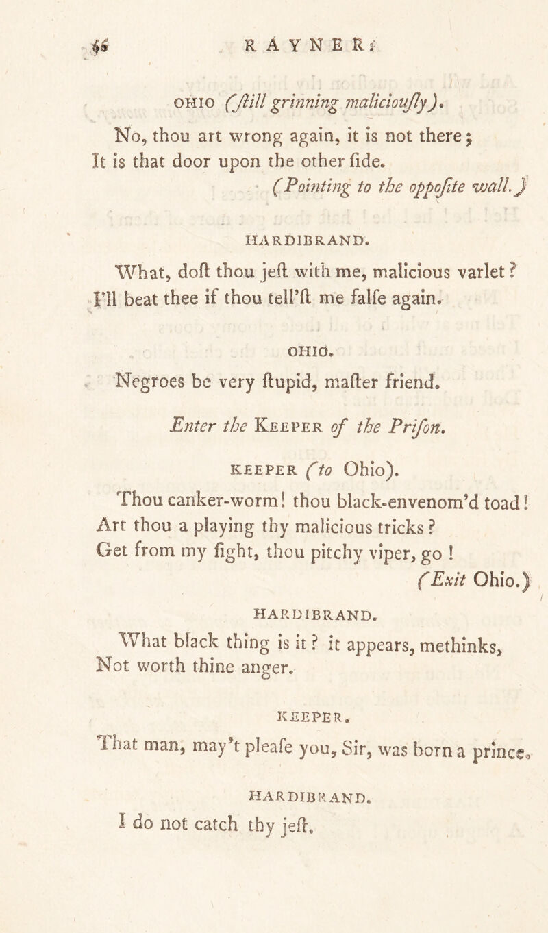 OHIO (Jlill grinning malldonjly). No, thou art wrong again, it is not there; It is that door upon the other fide. (Pointing to the oppofite wall} HARDIBRAND. What, dofl thou jefl: with me, malicious varlet ? ;^Fll beat thee if thou telfft me falfe again. OHIO. Negroes be very ftupid, mafter friend. Enter the Keeper of the Prifon, KEEPER (to Ohio). Thou canker-worm! thou black-envenom’d toad! Art thou a playing thy malicious tricks ? Get from my fight, thou pitchy viper, go ! (Exit Ohio.) HARDIBRAND. What black thing is it ? it appears, methinks. Not worth thine anger. KEEPER. That man, may^t pleafe you. Sir, was born a prlnceo I-IAR DIB RAND.
