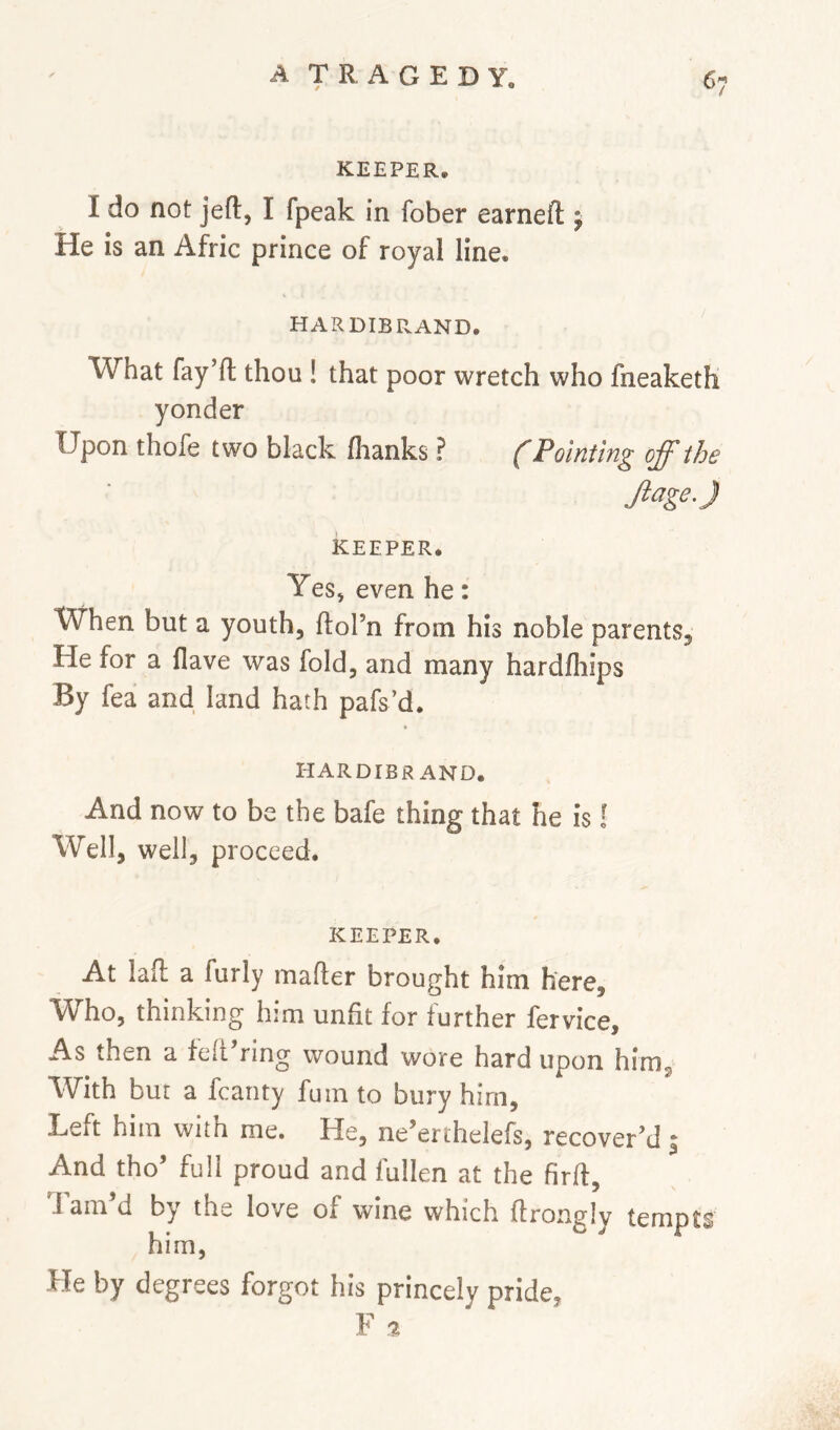 KEEPER. I do not jefl;, I fpeak in fober earned; j He is an Afric prince of royal line. HARDIBRAND. What fay’d; thou ! that poor wretch who fneaketh yonder Upon thofe two black dianks ? ('Pointing off the JiageJ KEEPER. YeS) even he: When but a youth, ftol’n from his noble parents. He for a Have was fold, and many harddiips By fea and land hath pafs’d. HARDIER AND. And now to be the bafe thing that he is I Well, well, proceed. KEEPER. At lad a furly mader brought him here. Who, thinking him unfit for further fervice. As then a fed’ring wound wore hard upon him, With but a fcanty fuin to bury him. Left him with me. He, ne^erthelefs, recover’d ^ And tho’ full proud and fullen at the fird, J am d by thi^ love of wine which drongly tempts him, He by degrees forgot his princely pride, F a