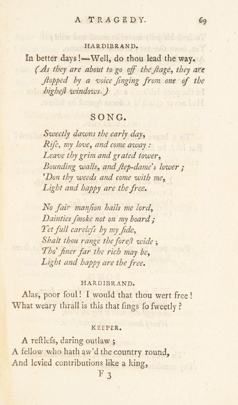 HARDIBRAND. In better days!—Well, do thou lead the way. (As they are about to go off the Jiage^ they are Jiopped by a voice finging from one of the high eft windows.) SONG. Sweetly dawns the early day^ Rife, my love^ and come away : Leave thy grim and grated tower.. Bounding walls, andffepAame's lower / ^Don thy weeds and come with me. Light and happy are the free. No fair manfton hails me lord. Dainties fmoke not on my board ; Tet full carelefs by my fide, Shalt thou range the for eft wide ; Lho finer far the rich may be. Light and happy are the free, HARDIBRAND. Alas, poor foul! I would that thou wert free! What weary thrall is this that fings fo fweetly ? KEEPER, A refllefs, daring outlaw ; A fellow who hath aw’d the country round. And levied contributions like a king, 1-3
