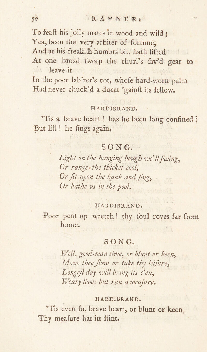 To feafi; his jolly mates in wood and wild | Yea, been ihe very arbiter of fortune. And as his freakKh humors bit, hath lifted At one broad fweep the churl’s fav’d gear to leave it In the poor laborer’s cot, whofe hard-worn palm Had never chuck'd a ducat ’gainfl its fellow. HARDIBRAND. ’Tis a brave heart ! has he been long confined ? But lid ! he fings again. SONG. Light on the hanging hough weUlfwing^ Or range‘ the thicket cooly Or fit upon the hank and fng. Or hathe us in the pool, HAR DIBRAND. Poor pent up wretch 1 thy foul roves far from home. SONG. FT^//, good-man iitiie^ or hlunt or keen^ Move thee fow or take thy leifure^ Longef day will h, ing its e'en^ Weary lives hut run a meafure, HARDIBRAND. ’Tis even fo, brave heart, or blunt or keens Thy meafure has its dint.