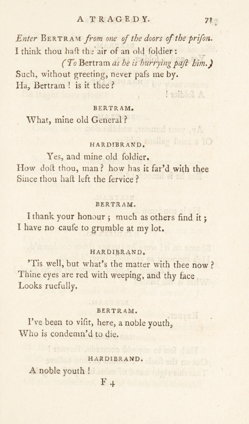 Enter Bertram from one of the doors of the prifork. I think thou had thcj'air of an old foldier : (To Bertram as he is hurrying paft him,) Such, without greeting, never pafs me by. Ha, Bertram ! is it thee ? f ' . - BERTRAM, What, mine old General ? HARDIBRAND* Yes, and mine old foldier. How doll thou, man? how has it far’d with thee Since thou hall left the fervice ? ' BERTRAM. I thank your honour ; much as others find it; I have no caufe to grurnble at my lot. HARDIBRAND. ’Tis well, but what’s the matter with thee now ? Thine eyes are red with weeping, and thy face Looks ruefully. BERTRAM. Fve been to vifit, here, a noble youth. Who is condemn’d to die. HARDIBRAND. A noble youth ! \