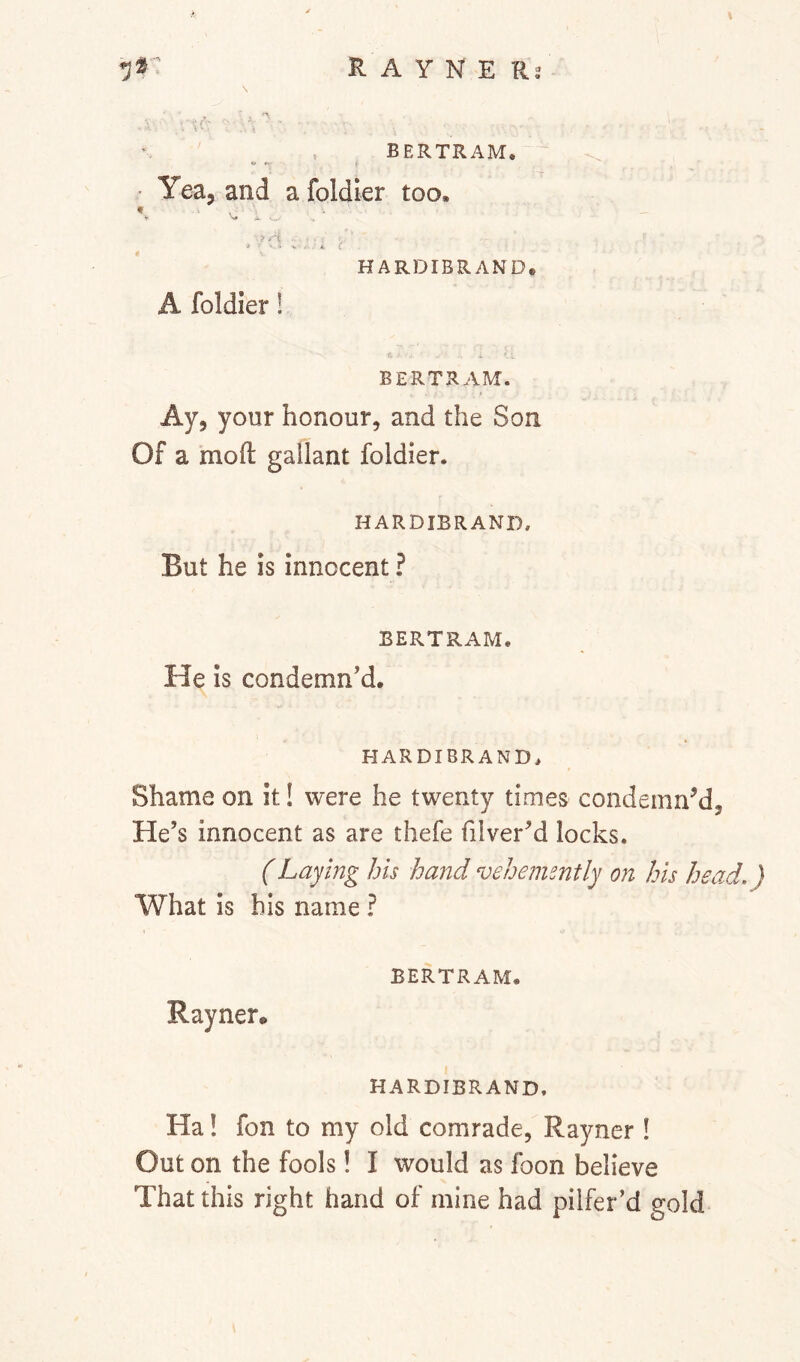 _ . BERTRAM, ’ Yea, and a foldier too, Nl» A. • HARDIBRAND, A foldier ! BERTRAM. Ay, your honour, and the Son Of a mofl: gallant foldier. HARDIBRAND. But he is innocent? BERTRAM. He is condemn’d. HARDIBRAND. Shame on it! were he twenty times condemn’d. He’s innocent as are thefe filver’d locks. (Laying his hand vehemently on his head.) What is his name ? BERTRAM. Rayner. HARDIBRAND. Ha! fon to my old comrade, Rayner ! Out on the fools! I would as foon believe That this right hand of mine had pilfer’d gold
