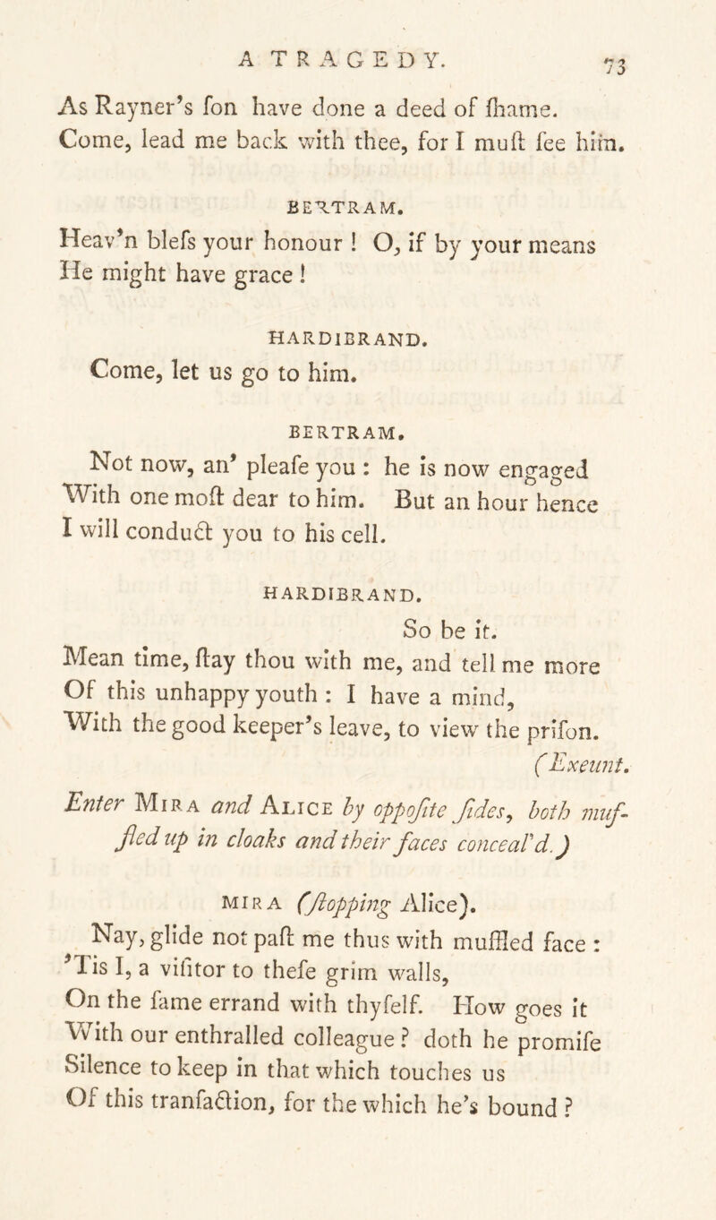 As Rayner’s fon have done a deed of fhame. Come, lead me back with thee, for I mull fee him. BERTRAM. Heav’n blefs your honour ! O, if by your means He might have grace ! HARDIBRAND. Come, let us go to him. BERTRAM. Not now, an’ pleafe you : he is now engaged *With one mod dear to him. But an hour hence I will condudl you to his cell. HARDIBRAND. So be it. Mean time, day thou with me, and tell me more Of this unhappy youth : I have a mind. With the good keeper’s leave, to view’^ the prifon. ( Exeunt. Enter Mira and Alice hy oppofite fides, both 7mif fed up in cloaks and their faces conceaPd.) MIRA (fopping AYico). Nay, glide not pad me thus with muffled face : lis I, a vititor to thefe grim walls, On the fame errand with thyfelf. How goes it With our enthralled colleague ? doth he promife Silence to keep in that which touches us Of this tranfadion, for the which he’s bound