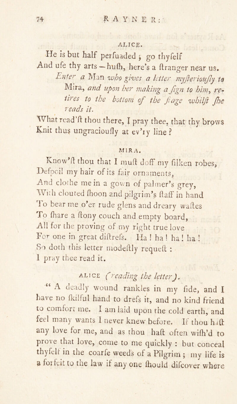 ALICE. He is but half perfuaded ^ go thyfelF And ufe thy arts — hufh, here’s a ftranger near us. Enter a Man who gives a Utter myfierioufiy ta Mira, and upo7i her 7iiaki7ig ci Jign to hbn^ re^ tires to the botto7n of the Jiage whilft Jhe reads it. What read ft thou there, I pray thee, that thy brows Knit thus ungracioufty at ev’iy line ? MiRA. ivDGw ft thou that I muft doft my (liken robes, Hefpoil my hair of its fair ornaments, Aind clothe mein a gown of palmer’s grey, With clouted (boon and pilgrim’s ftaff in hand To bear me o’er rude glens and dreary wades To (hare a ftony couch and empty board, All for the proving of my right true love For one in great diftrefs. Ha ! ha I ha! ha ! So doth this letter inodeftly requefl : 1 pray thee read it. ALICE (readhig the letter), A oeadly wound rankles in my (ide, and I have no fkilful hand to drefs it, and no kind friend to comfort me. I arn laid upon the cold earth, and feel many wants I never knew before. IF thou haft any love for me, and as thou haft often wifli’d to prove that love, come to me quickly : but conceal thyfeli in the coarfe weeds of a Pilgrim ; my life is a foifeit to tne law if any one (iiouid difcover whore