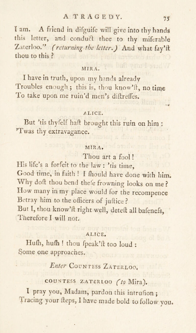 I am. A friend in difguife will give into thy hands this letter, and condu6l thee to thy miferable Zarerloo.’^ (returning the letter,) And what fay’ft thou to this ? MIRA. I have in truth, upon my hands already Troubles enough ; this is, thou know’R, no time To take upon me ruin’d men’s diflreifes. ALICE. But his thyfelf had brought this ruin on him * ’Twas thy extravagance. MIRA. Thou art a fool! His life’s a forfeit to the law : ’tis time. Good time, in faith ! I fliould have done with him. Why dod thou bend thefe frowning looks on me ? How many in my place would for the recompence Betray him to the officers of judice? Bur I, thou know’d right well, deted all bafenefs, ' Therefore I will not. ALICE. Huffi, hufh ! thou fpeak’d too loud : Some one approaches. Enter Countess Zaterloo, COUNTESS ZATERIOO ftoMlX^l). I pray you, Madam, pardon this intrufion ; fracing your deps, I have made bold to follow you.