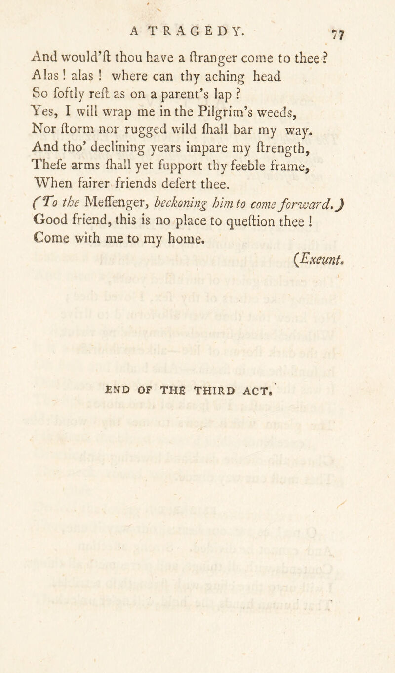 And would’ft thou have a Granger come to thee ? Alas ! alas ! where can thy aching head So foftly reft as on a parent’s lap ? Yes, I will wrap me in the Pilgrim’s weeds, Nor ftorm nor rugged wild fhall bar my way. And tho’ declining years impare my ftrength, Thefe arms fhall yet fupport thy feeble frame. When fairer friends defert thee. (To the Meffenger, beckoning him to corne forzvurd*) Good friend, this is no place to queftion thee ! Come with me to my home. (Emmt. £ND OF THE THIRD ACT,