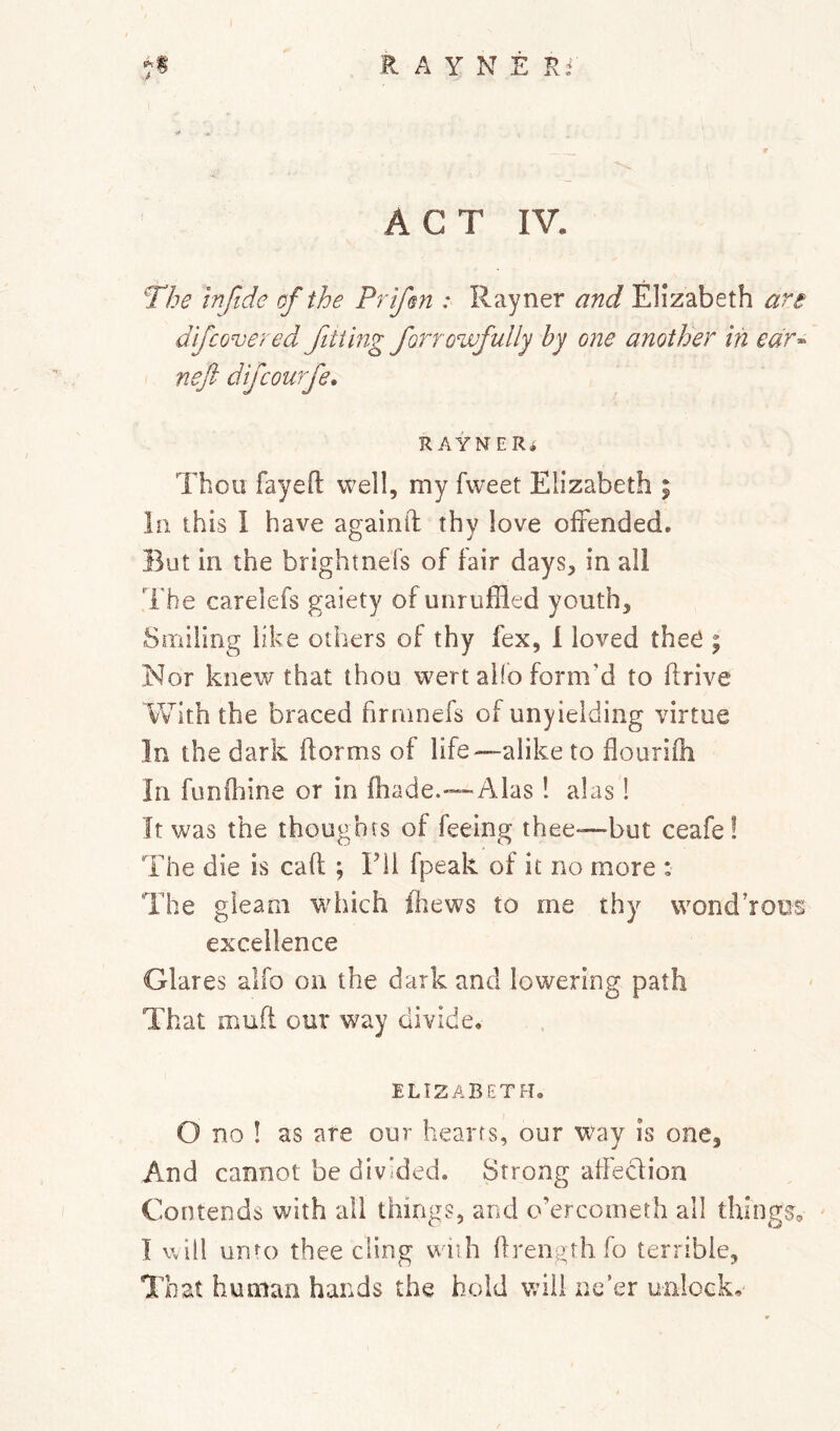 ACT IV. The mftde of the Prtfm : Rayner and Elizabeth are dfcovered fitting forrowfully by one another in edr^ neft dijcourfe, RAYNERi Thou fayeft well, my fweet Elizabeth % la this 1 have againil thy love offended. But in the brightnefs of fair days, in all The carelefs gaiety of unruffled youth. Smiling like others of thy fex, 1 loved theO ^ Nor knew that thou wert alio form'd to drive With the braced firmnefs of unyielding virtue In the dark dorms of life—alike to douridi In funfhine or in diade.—Alas ! alas! It was the thoughts of feeing thee—but ceafe ! The die is cad ; Fil fpeak of it no more : The gleam wdiich fiiews to me thy wond’roDS excellence Glares alfo on the dark and lowering path That mud our way divide. ELIZABETH, O no ! as are our hearts, our way is one. And cannot be divided. Strong affeclion Contends with all things, and o’ercometh all things, I will unto thee cling wnh drength fo terrible. That human hands the hold will ne’er unlock.