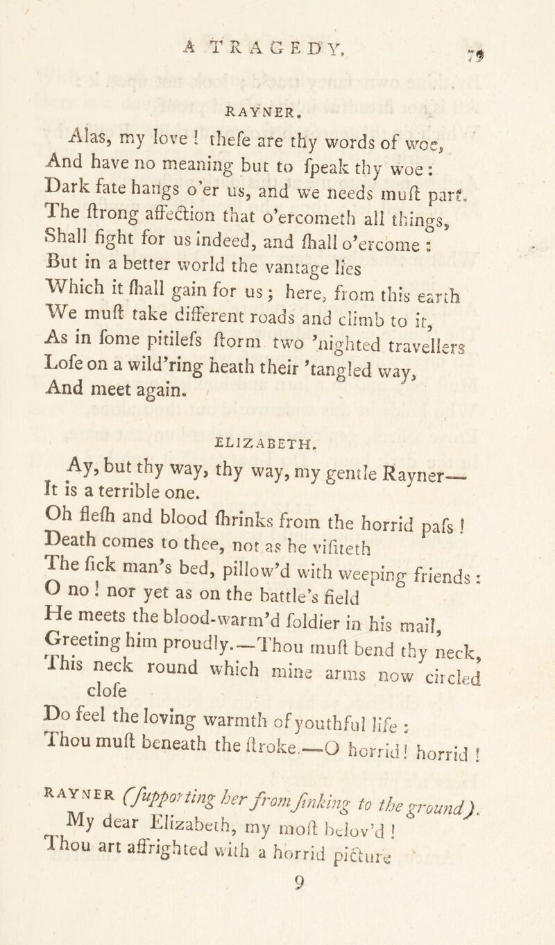 RAYNER. Alas, my love ! thefe are thy words of woe, And have no meaning but to fpealc thy woe t Dark fate hangs o er us, and we needs tnuft par*. The ftrong affedion that o’ercometh all things, Shall^ fight for us indeed, and fliall o’ercome : But in a better world the vantage lies Which it lhall gain for us; here, from this earth We muft take different roads and climb to it. As in fome pitilefs ftorm two ’nighted travellers Lofe on a wild’ring heath their ’tangled way, And meet again, I ELIZABETH. Ay, but thy way, thy way, my gentle Ravner It is a terrible one. Oh flelh and blood Ihrinks from the horrid pafs ' Death comes to thee, not as he vifiteth The fick man’s bed, pillow’d with weeping friends: U no ! nor yet as on the battle’s field He meets the blood-warm’d foldier in his mail Greeting him proudly.-Thou muft bend thy Lck, Ihis neck round which mine arms now elided clofe Do feel the loving warmth of youthful life : Thou muft beneath theftroke.—O horrid! horrid ! Ray.ver (fupporting her from finking to the ground). My dear Elizabeth, my rnoft Irdov’d ! Thou art affrighted with a horrid picture 9