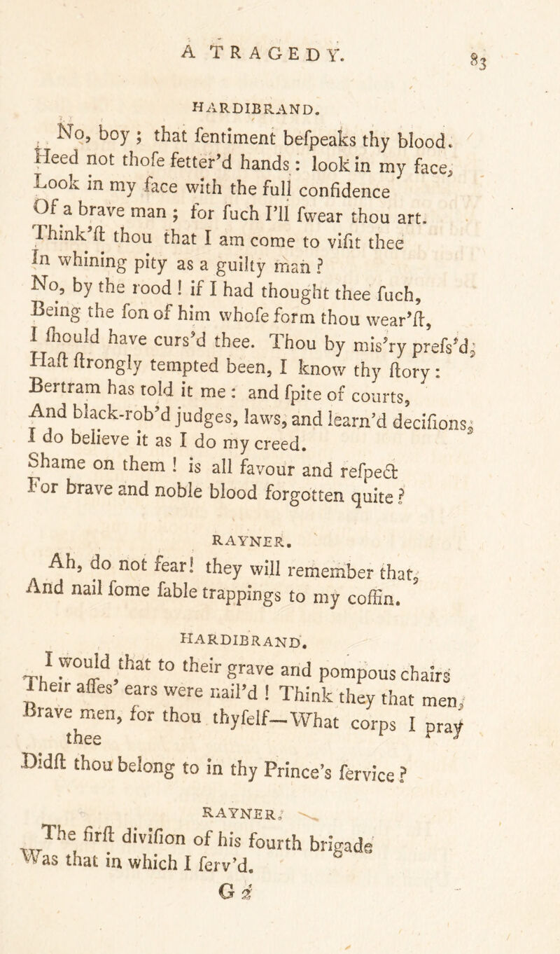 hardibrand. Noj boy ; that fentiment befpeaks thy blood* Heed not thofe fetter’d hands: look in my face^ Look in my face with the full confidence Of a brave man ; tor fuch Til fwear thou art, Think’fl: thou that I am come to vifit thee In whining pity as a guilty mail ? No, by the rood ! if I had thought thee fuch. Being the fon of him whofe form thou wear’ll, I (hould have curs’d thee. Thou by mis’rv orefs’d' Han b„„, I know ,hp Li . ’ Bertram has told it me : and fpite of courts, And black-rob’d judges, lavvsj and learn’d decifions^ 1 do believe it as I do my creed. Shame on them ! is all favour and refpeift For brave and noble blood forgotten quite t RAYNER. Ah, do not fear! they will remember thati' And nail fome fable trappings to my coffin. Hardibrand, I wodd ffiat to their grave and pompous chairs Their affes ears were nail’d I Think they that men,- '''’'thTe’ '^yf^^lf-What corps I pray Didft thou belong to in thy Prince’s fervice ? RAYner; of his fourth brigade as that in which I ferv’d. Gi
