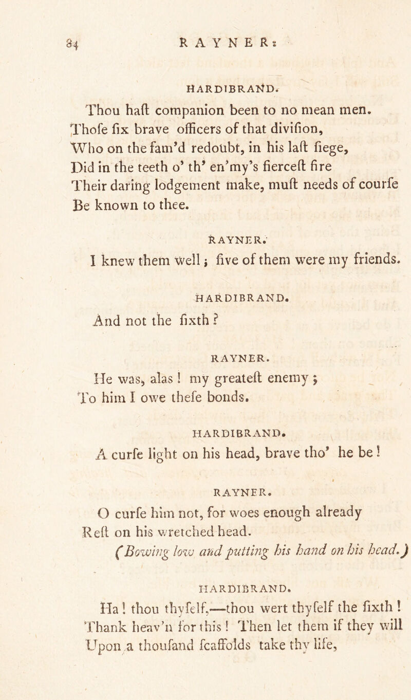 HARDIBRAltD. Thou hafl companion been to no mean men. Thofe fix brave officers of that divifion. Who on the famM redoubt, in his lafi: fiege. Did in the teeth o’ th’ en’my’s fiercefl: fire Their daring lodgement make, mufi; needs of courfe Be known to thee. RAYNER.’ I knew them well j five of them were my friends. HARDIBRAND. And not the fixth ? RAYNER. He was, alas ! my greatdl enemy ; To him I owe thefe bonds. HARDIBRAND. A curfe light on his head, brave tho’ he be 1 RAYNER. O curfe him not, for woes enough already Reft on his wretched head. (Bowing ■ lo%u arid putting his hand on his head,) liARDIBRAND. Ha ! thou thyfelf,—thou wert thyfelf the fixth ! Thank heav’n for this! Then let them if they will Upon a thoufand fcaffolds take thy life,