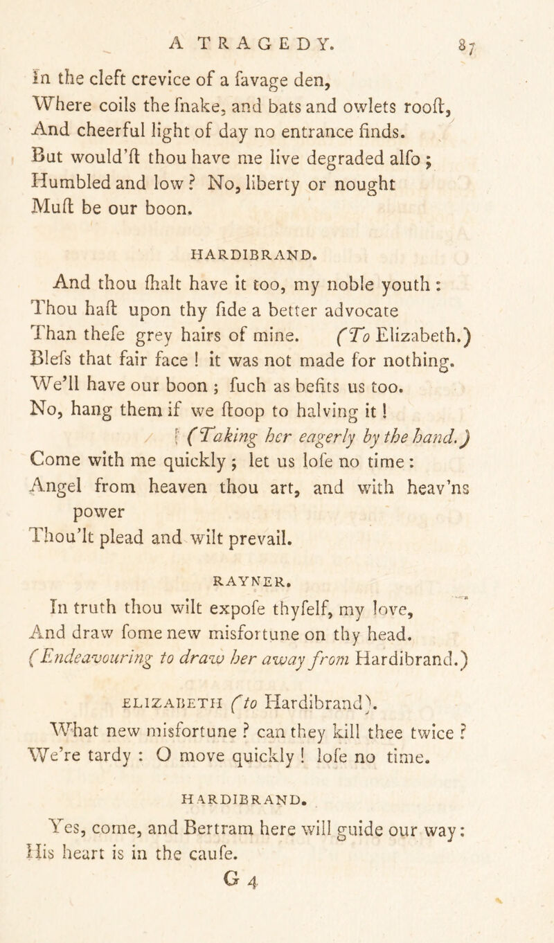 in the cleft crevice of a favage den, Where coils the fnake, and bats and owlets rooft, And cheerful light of day no entrance finds. But would’ft thou have me live degraded alfo ; Humbled and low ? No, liberty or nought Muft be our boon. HARDIBRAND. And thou (halt have it too, my noble youth: Thou haft upon thy fide a better advocate Than thefe grey hairs of mine. fTi Elizabeth.) Blefs that fair face I it was not made for nothing. We’ll have our boon ; fuch as befits us too. No, hang them if we ftoop to halving it 1 [' (Taking her eagerly hy the hatid,) Come with me quickly ; let us lofe no time : Angel from heaven thou art, and with heav’ns power Thou’lt plead and wilt prevail. RAYNER. In truth thou wilt expofe thyfelf, my love. And draw fomenew misfortune on thy head. (Endeavouring to draw her away from Hardibrand.) ELIZABETH (to Hardibrand). What new misfortune ? can they kill thee twice ? We’re tardy : O move quickly ! lofe no time. HARDIBRAND. Yes, come, and Bertram here will guide our way: His heart is in the caufe.