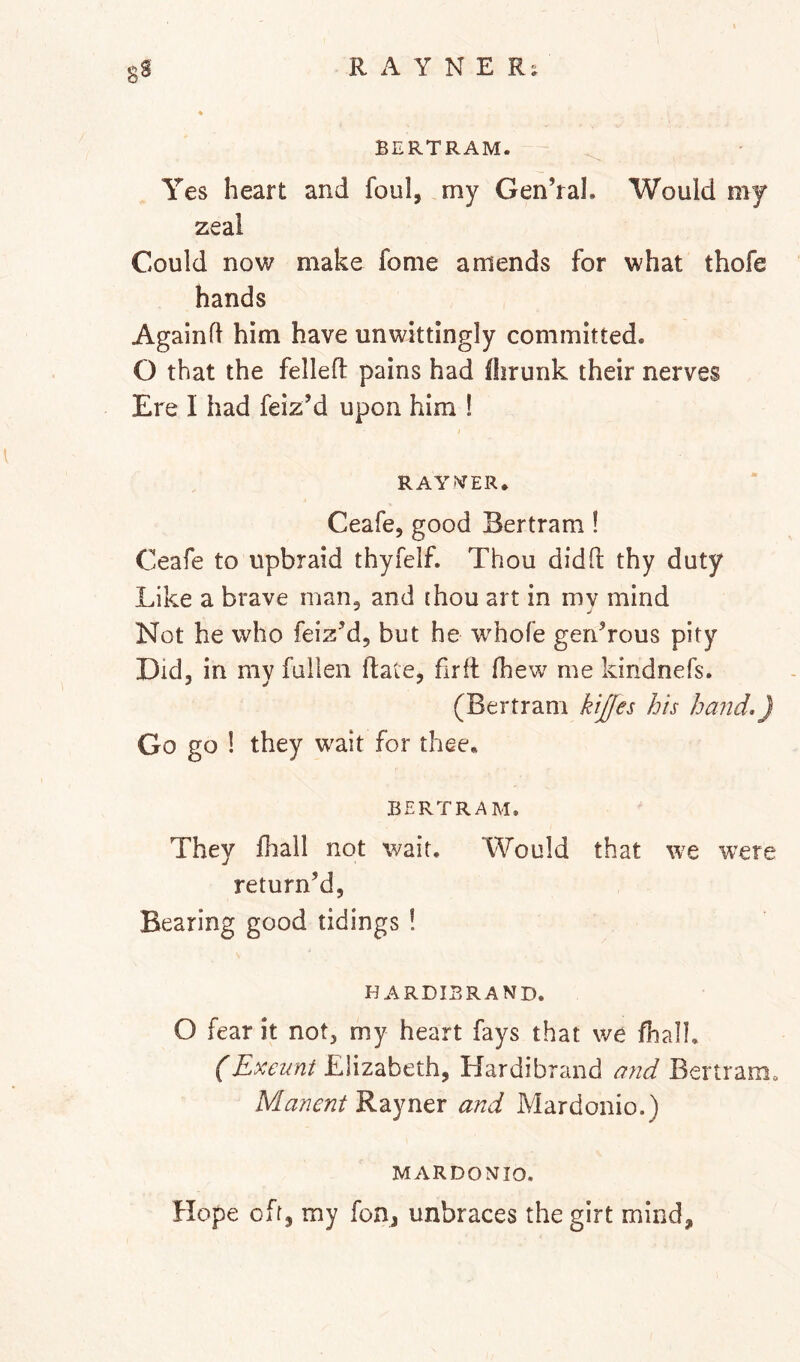 BERTRAM. Yes heart and foul, my Gen’ral. Would my zeal Could now make fome amends for what thofe hands Againfl him have unwittingly committed. O that the fellefl pains had fiirunk their nerves Ere I had feiz’d upon him ! I RAYNTER. Ceafe, good Bertram ! Ceafe to upbraid thyfelf. Thou did ft thy duty Like a brave man, and ihou art in my mind Not he who feiz’d, but he w^hofe generous pity Did, in my fallen ftate, firft ftiew me kindnefs. (Bertram kijfes his hand,) Go go 1 they wait for thee* BERTRAM. They lhall not wait. Would that we were return’d, Bearing good tidings ! HARDIBRAND. O fear it not, my heart fays that we fhalh (Exeunt Elizabeth, Hardibrand and Bertram. Mancnt Rayner and Mardonio.) MARDONIO. Hope off, my fon, unbraces the girt mind.