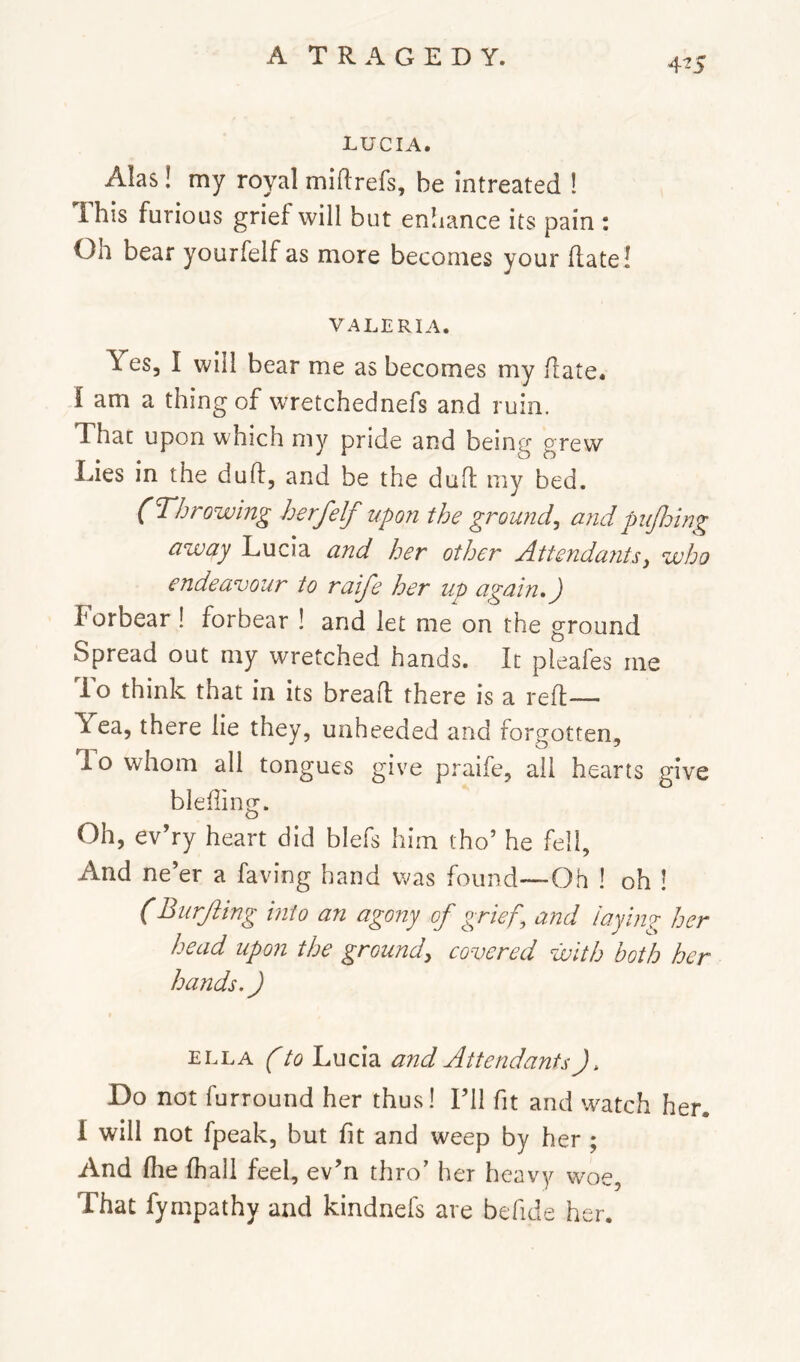 4^5 LUCIA. Alas! my royal miflrefs, be intreated ! Ihis furious grief will but enliance its pain : Oh bear yourfelfas more becomes your (late! VALERIA. Yes, I will bear me as becomes my date. I am a thing of wretchednefs and ruin. That upon which my pride and being grew Lies in the dud, and be the dud my bed. (Throwing herfelf upon the ground^ and puJJjing away Lucia and her other Attenda?itsy who endeavour to ralfe her up again,) Forbear 1 forbear ! and let me on the ground Spread out my wretched hands. It pleafes me To think that in its bread there is a red— Yea, there lie they, unheeded and forgotten. To whom all tongues give praife, all hearts give bleding. Oh, ev’ry heart did blefs him tho’ he fell, And ne’er a faving hand was found—Oh ! oh ! (Burjiing into an agony of grief^ and laying her head upon the groundy covered with both her hands.) ELLA (to Lucia and Attendants). Do not furround her thus! I’ll fit and watch her. I will not fpeak, but fit and weep by her ; And die diall feel, ev’n thro’ her heavy woe, That fympathy and kindnefs are befide her.