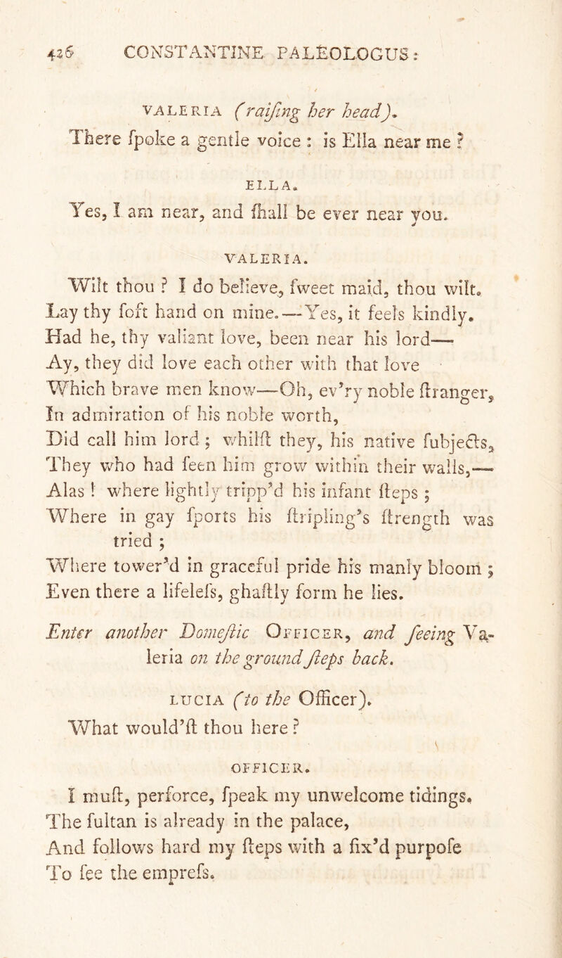 / v^LEPviA f raijing her head). Ibere fpoke a gentle voice : is Ella near me ? 4. Yes, I am near, and fliail be ever near you* VALERIA. Wilt thou ? I do believe, fweet maid, thou wilt. Lay thy foft hand on mine,—Yes, it feels kindly. Had he, thy valiant love, been near his lord— Ay, they did love each other with that love TYhich brave men know—Oh, ev’ry noble ilrano-ein In admiration of his noble worth, Did call him lord ; whiifl they, his native fubjedls. They who had feen him grow within their wails,— Alas! where lightly tripp’d his infant (ieps; Where in gay fports his firipling’s firength was tried ; Wliere tower’d in graceful pride his manly bloom ; Even there a lifelefs, ghaftiy form he lies. Enter another Domejiic Officer, and feeing Va,- ieria on the groundfteps back, LUCIA (to the Officer). V\rhat would’ft thou here ? OFFICER. I muff, perforce, fpeak my unwelcome tidings. The fultan is already in the palace, And follows hard my fteps with a fix’d purpofe To fee the emprefs.