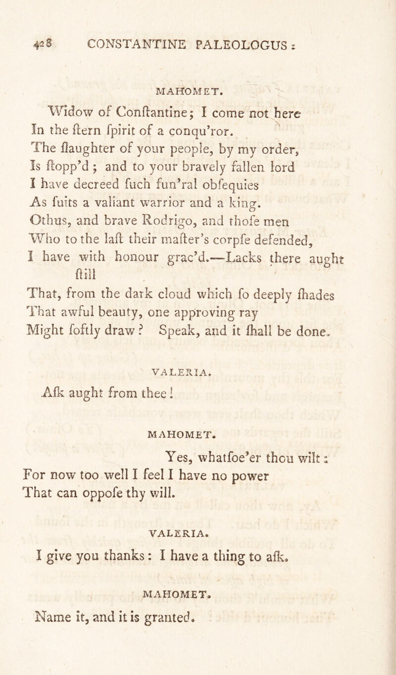 MAHOMET. Widow of Conflantine; I come not here In the jflern fpirit of a conqu’ror. The ilaughter of your people, by my order, Is floppM ; and to your bravely fallen lord I have decreed fuch fimVal obfequies As fuits a valiant warrior and a king. Othus, and brave Rodrigo, and thofe men Who to the lad their mailer’s corpfe defended, I have with honour grac’d.—Lacks there aught dill That, from the dark cloud which fo deeply fhades That awful beauty, one approving ray Might foftly draw ? Speak, and it Ihali be done, VALERIA. A.fk aught from thee! MAHOMET. Yes, whatfoe’er thou wilt 1 For now too well I feel I have no power That can oppofe thy will. VALERIA. I give you thanks: I have a thing to afk» MAHOMET. Name it, and it is granted.