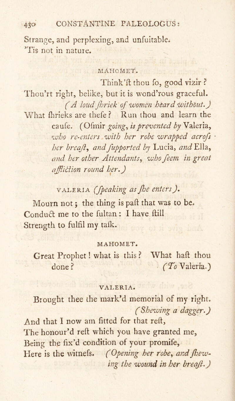 450 Strange, and perplexing, and unfuitable. IIS not m nature. MAHGMKT. Think’ll thou fo, good vizir ? Thou’rt right, belike, but it is wond’rous graceful. f A loud Jhriek of women heard withbiit.) What fhrieks are thefe ? Run thou and learn the caufe. (Ofmir goings is prevented Valeria, who re-enters with her robe wrapped acrofs - her hreaji^ and fupported by Lucia, and Ella, and her other Attendants, who feem in great affiltlion round her.) VALERIA (/peaking as Jhe enters). Mourn not \ the thing is pad that was to be* Condudl me to the fultan: I have dill Strength to fulfil my talk. MAHOMET. Great Prophet! what is this ? What haft thou done ? (Tg^ aleria.) VALERIA. Brought thee the mark’d memorial of my right. 0Shewing a dagger.) And that I now am fitted for that reft. The honour’d reft which you have granted me, Being the fix’d condition of your promife. Here is the witnefs. (Opening her robe., and Jhew- ing the wound in her breaji.)