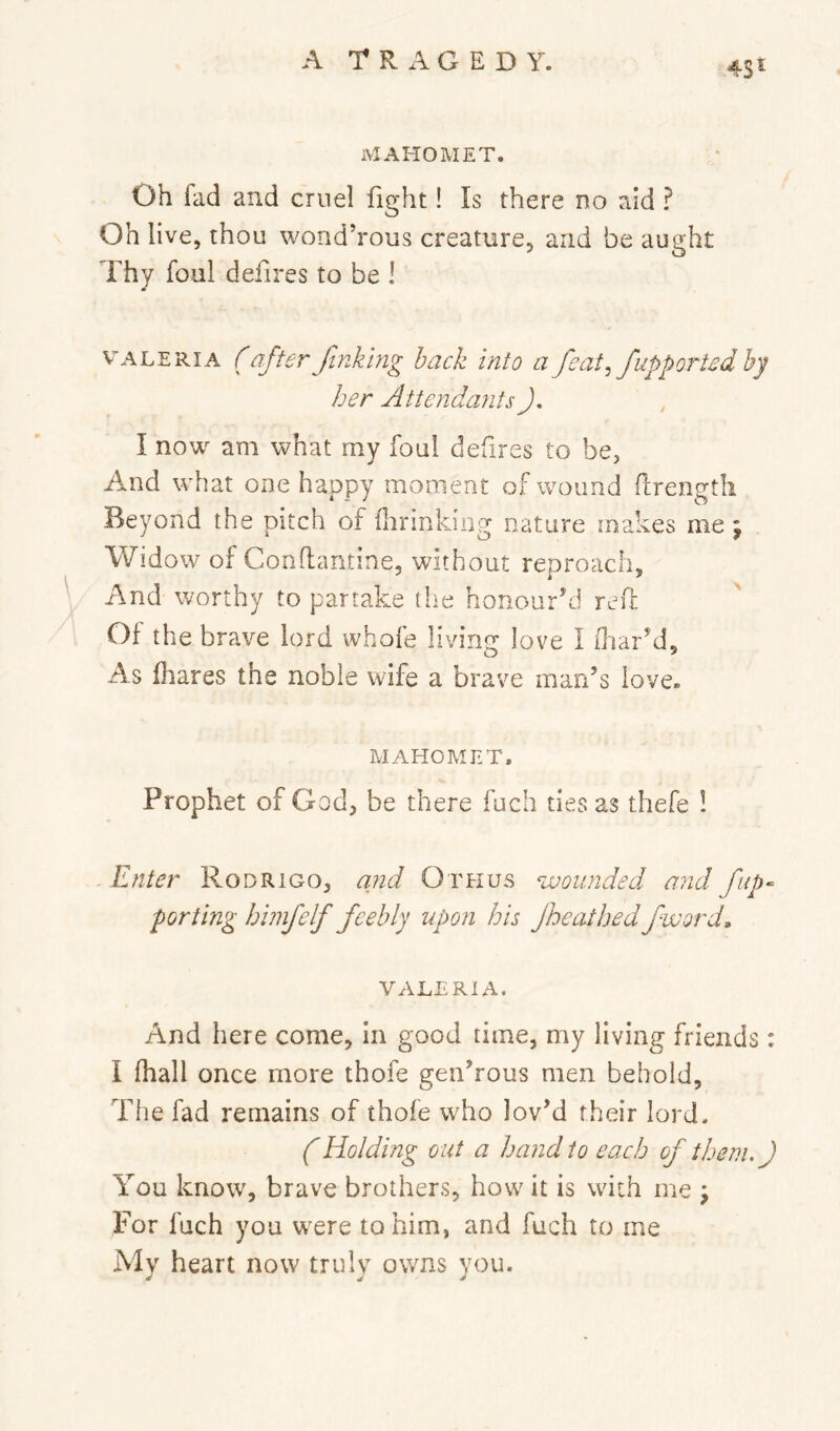 MAHOMET. Oh fad and cruel fight! Is there do aid ? Oh live, thou wond’rous creature, and be aught Thy foal deiires to be ! VALERIA (afterfinkbig hack into a feat^ fupporUdby her AttendaJits J, I now am what my foul defires to be, And what one happy moment of wound (Irengtli Beyond the pitch of dirinking nature makes me; Widow of Conftantine, without reproach. And worthy to partake the honour’d reft Of the brave lord whofe living’ love I (liar’d. As (hares the noble wife a brave mao’s love. MAHOMET. Prophet of God, be there fuch ties as thefe 1 - Enter Rodrigo, and Othus wounded and fiip‘ porting bimfelf feebly upon his Jheathedfword, VALERIA. And here come, in good time, my living friends : I (hall once more thofe gen’rous men behold, The fad remains of thofe who lov’d their lord. (Holding out a hand to each of them.) You know, brave brothers, how it is with me \ For fuch you w'ere to him, and fuch to me My heart now truly owns you.