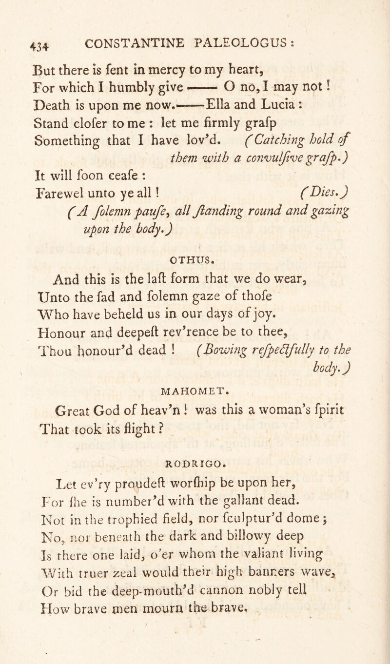 But there is fent in mercy to my heart. For which I humbly give —— O no, I may not I Death is upon me now. Ella and Lucia : Stand clofer to me : let me firmly grafp Something that I have lovM. (Catching hold of them ‘with a convulftvegrafp.) It w^ill foon ceafe : Farewel unto ye all! (Dies.) (A folemn paufe.^ all Jlanding round and gating upon the body.) OTHUS. And this is the lafl: form that we do wear, Unto the fad and folemn gaze of thofe Who have beheld us in our days of joy. Flonour and deepeft rev’rence be to thee. Thou honour’d dead ! (Bowing refpedifully to the body.) MAHOMET. Great God of heav’n ! was this a woman’s fpirit That took its flight ? RODRIGO. Let ev’ry proudefl: worfliip be upon her, For {he is number’d with the gallant dead. Not in the trophied field, nor fculptur’d dome \ No, nor beneath the dark and billowy deep Is there one laid, o’er whom the valiant living 'XNiih truer zeal would their high banners wave. Or bid the deep-mouth’d cannon nobly tell Flow brave men mourn the brave.