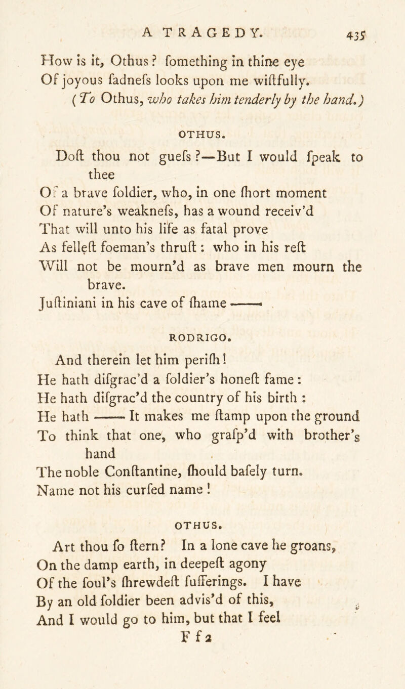 How is it, Othus ? fomething in thine eye Of joyous fadnefs looks upon me willfully. (To Othus, who takes him tenderly by the hand,) OTHUS. Dofl: thou not guefs ?—But I would fpeak to thee OF a brave foldier, who, in one fhort moment Of nature’s weaknefs, has a wound receiv’d That will unto his life as fatal prove As felled foeman’s thrud : who in his red Will not be mourn’d as brave men mourn the brave. Judiniani in his cave of diame —— RODRIGO. And therein let him peridi! He hath difgrac’d a foldier’s honed fame: He hath difgrac’d the country of his birth : He hath It makes me damp upon the ground To think that one, who grafp’d with brother’s hand The noble Condantine, fliould bafely turn. Name not his curfed name ! OTHUS. Art thou fo dern? In a lone cave he groans. On the damp earth, in deeped agony Of the foul’s (hrewded fufferings. I have By an old foldier been advis’d of this, ^ And I would go to him, but that I feel V {2
