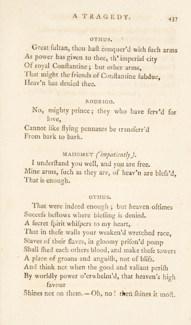 437 OTHUS. Great fultan, thou haft conquer’d with fuch anus As power has given to thee, th* imperial city Of royal Conftantine ; but other arms. That might the friends of Conftantine fabduc, lieav’n has denied thee* RODRIGO. No, mighty prince; they who have ferv’d for love. Cannot like flying pennants be transferred From bark to bark. MAHOMET impatiently). I underftand you well, and yo,u are free. Mine arms, fuch as they are, of heav’n are blefs’d. That is enough. D OTHUS. That were indeed enough ; but heaven oftimes Succefs beftows where bleliing is denied. A fecret fpirit whifpers to my heart, - That in thefe walls your weaken’d wretched race. Slaves of their flaves, in gloomy prifon’d pomp Shall (lied each others blood, and make thefe towers A place of groans and anguifli, not of blifs. And think not when the good and valiant perifti By worldly power o’erwhelm’d, that heaven’s hierh favour Shines not on them. —Oh, no ! tkeii fliines it inoft.