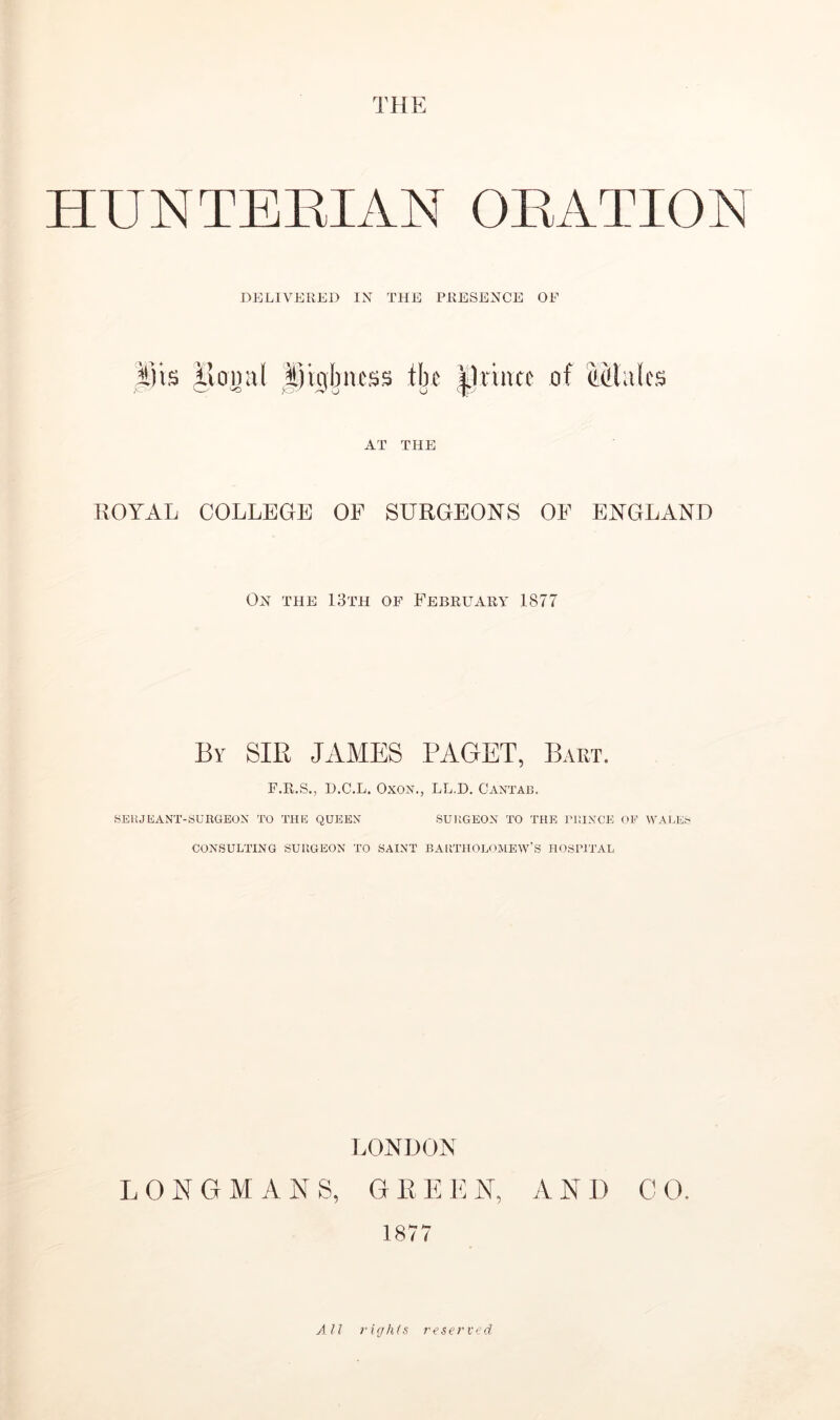 HUNTERIAN ORATION DELIVERED IN THE PRESENCE OF ilis |voual ^|)igbncss tiji of AT THE ROYAL COLLEGE OF SURGEONS OF ENGLAND On the 13th of February 1877 By sir JAMES PAGET, Bart. F.R.S., D.C.L. OxoN., LL.D. Cantab. SEUJEANT-SUllGEON TO THE QUEEN SURGEON TO THE IMHNCE OF WALES CONSULTING SURGEON TO SAINT BARTHOLOJIEW'S HOSPITAL LONDON LONGMANS, GEEKN, AND CO. 1877 AU rights reserved