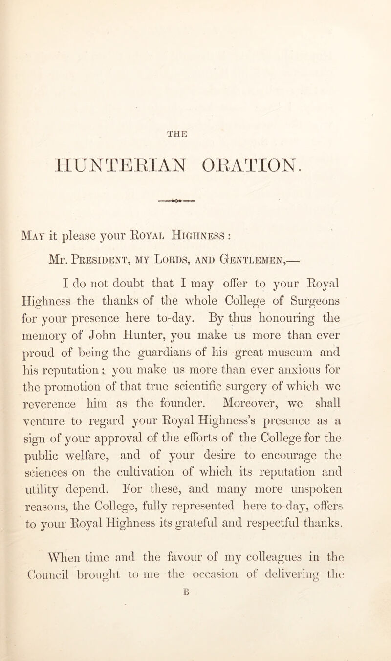 HUNTEEIAN OEATION. May it please your Eoyal Highness : Mr. President, my Lords, and Gentlemen,— I do not doubt that I may offer to your Eoyal Highness the thanks of the whole College of Surgeons for your presence here to-day. By thus honouring the memory of John Hunter, you make us more than ever proud of being the guardians of his -great museum and his reputation; you make us more than ever anxious for the promotion of that true scientific surgery of which we reverence him as the founder. Moreover, we shall venture to regard your Eoyal Highness’s presence as a sign of your approval of the efforts of the College for the public welfare, and of your desire to encourage the sciences on the cultivation of which its reputation and utility depend. For these, and many more unspoken reasons, the College, fully represented here to-day, offers to your Eoyal Highness its grateful and respectful thanks. When time and the favour of my colleagues in tlie Council brought to me tlie occasion of* delivering the B
