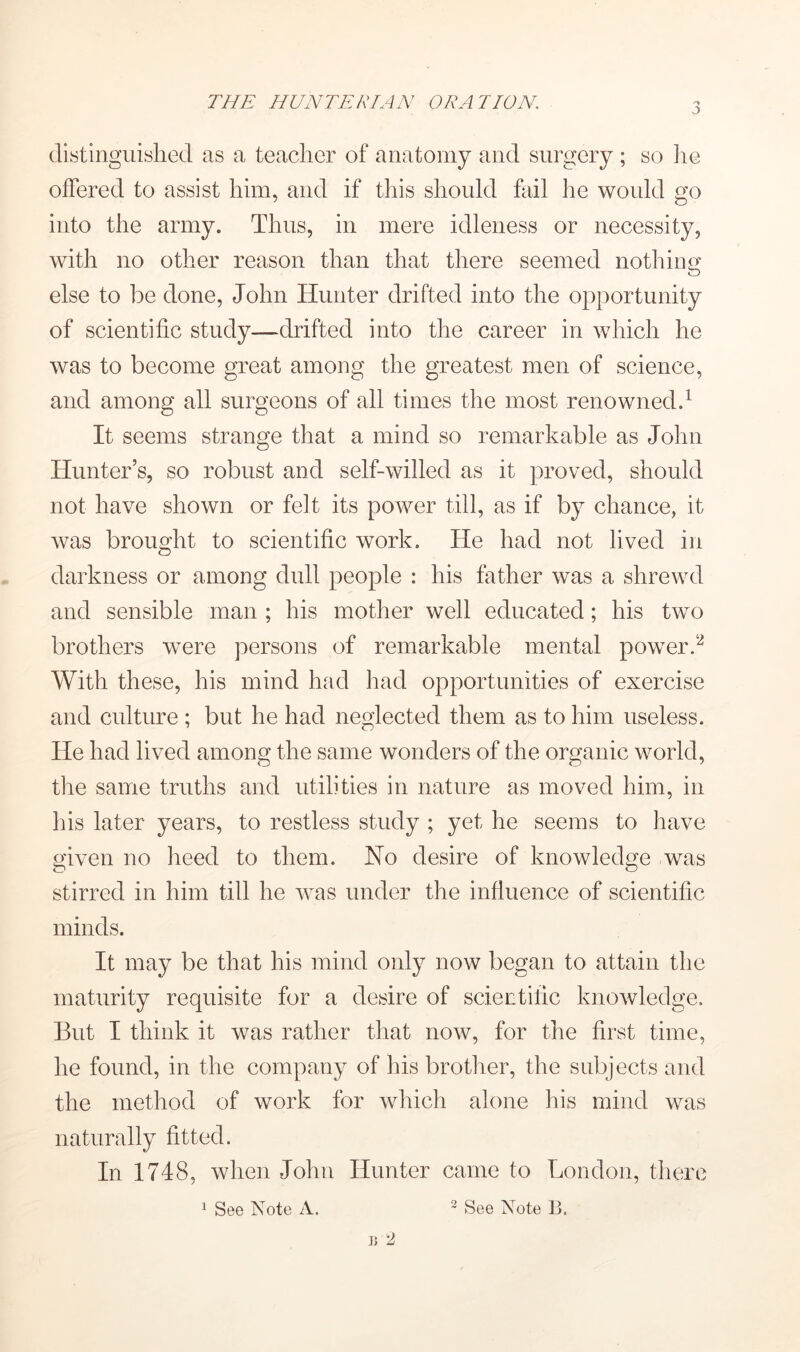 (listinguislied as a teacher of anatomy and surgery ; so lie offered to assist him, and if this should fail he would go into the army. Thus, in mere idleness or necessity, with no other reason than that there seemed nothiim o else to be done, John Hunter drifted into the opportunity of scientific study—drifted into the career in which he was to become great among the greatest men of science, and among all surgeons of all times the most renowned.^ It seems strange that a mind so remarkable as John Hunter’s, so robust and self-willed as it proved, should not have shown or felt its power till, as if by chance, it was brought to scientific work. He had not lived in darkness or among dull people : his father was a shrewd and sensible man ; his mother well educated; his two brothers were persons of remarkable mental powerf^ With these, his mind had had opportunities of exercise and culture ; but he had neglected them as to him useless. He had lived among the same wonders of the organic world, the same truths and utilities in nature as moved him, in his later years, to restless study ; yet he seems to have given no heed to them. Ho desire of knowledge was stirred in him till he was under the influence of scientific minds. It may be that his mind only now began to attain the maturity requisite for a desire of scientific knowledge. But I think it was rather that now, for the first time, he found, in the company of his brotlier, the subjects and the method of work for which alone his mind was naturally fitted. In 1748, when John Hunter came to London, there ^ See Note A. ~ See Note B.