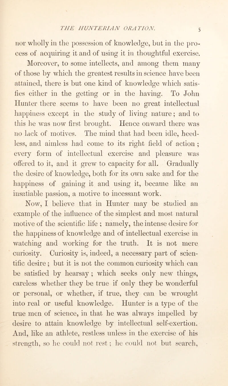 nor wholly in the possession of knowledge, but in tlie pro- cess of acquiring it and of using it in thoughtful exercise. Moreover, to some intellects, and among them many of those by which the greatest results in science have been attained, there is but one kind of knowledge which satis- fies either in the getting or in the having. To John Hunter there seems to have been no great intellectual happiness except in the study of living nature; and to this he was now first brought. Hence onward there was no lack of motives. The mind that had been idle, heed- less, and aimless had come to its right field of action ; every form of intellectual exercise and pleasure was offered to it, and it grew to capacity for all. Gradually the desire of knowledge, both for its own sake and for the happiness of gaining it and using it, became like an insatiable passion, a motive to incessant work. How, I believe that in Hunter may be studied an example of the influence of the simplest and most natural motive of the scientific life ; namely, the intense desire for the happiness of knowledge and of intellectual exercise in watching and working for the truth. It is not mere curiosity. Curiosity is, indeed, a necessary part of scien- tific desire ; but it is not the common curiosity which can be satisfied by hearsay ; which seeks only new^ things, careless whether they be true if only they be wonderful or personal, or whether, if true, they can be wrought into real or useful knowledge. Hunter is a type of the true men of science, in that he was always impelled by desire to attain knowledge by intellectual self-exertion. And, like an athlete, restless unless in the exercise of his strength, so he coidd not rest; he could not but search.