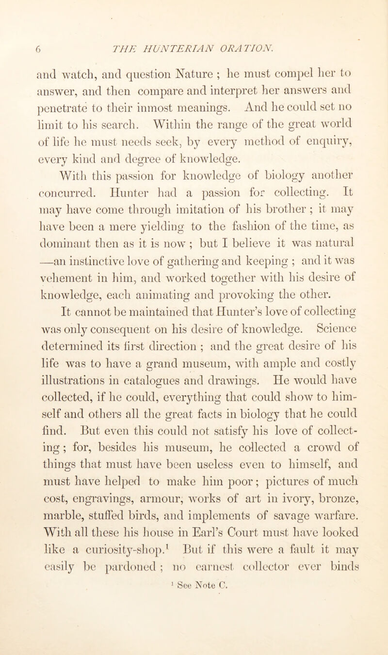 and watch, and question Nature ; he must compel her to answer, and then compare and interpret her answers and ])enetrate to their inmost meanings. And he could set no limit to his search. Within the range of the great world of life he must needs seek, by every metliod of enquiry, every kind and degree of knowledge. With this passion for knowledge of biology another concurred. Hunter had a passion for collecting. It may have come through imitation of his brother ; it may have been a mere yielding to the fashion of the time, as dominant then as it is now ; but I believe it was natural —an instinctive love of gathering and keeping ; and it was vehement in him, and worked together with his desire of knowledge, each animating and provoking the other. It cannot be maintained that Hunter’s love of collecting was only consequent on his desire of knowledge. Science determined its first direction ; and the great desire of his life was to have a grand museum, with ample and costly illustrations in catalogues and drawings. He would have collected, if he could, everything that could show to him- self and others all the great facts in biology that he could find. But even this could not satisfy his love of collect- ing ; for, besides his museum, he collected a crowd of things that must have been useless even to himself, and must have helped to make him poor; pictures of much cost, engravings, armour, works of art in ivory, bronze, marble, stuffed birds, and implements of savage warfare. With all these his house in Earl’s Court must have looked like a curiosity-shop.^ But if this were a fault it may easily be pardoned ; no eaiaiest collector ever binds