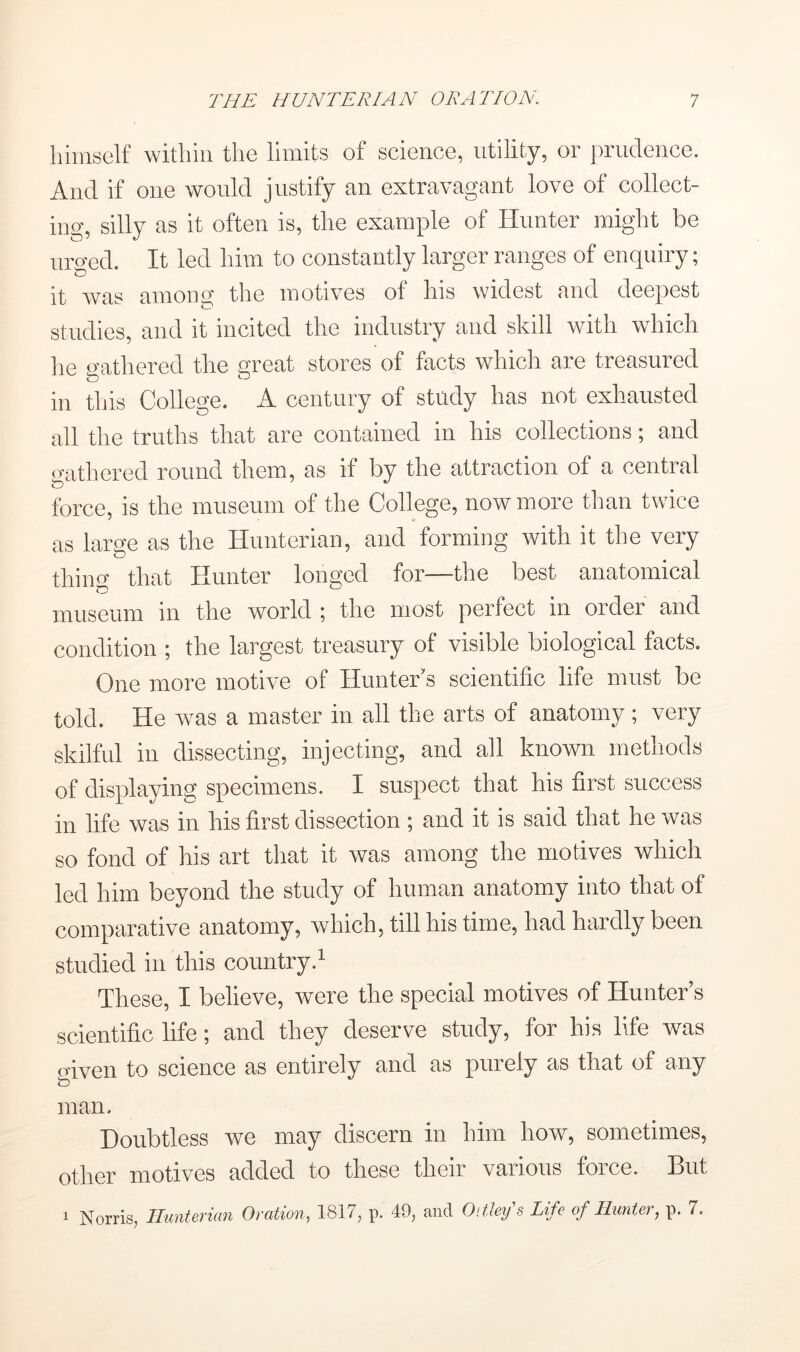 himself within the limits of science, utility, or prudence. And if one would justify an extravagant love of collect- ing, silly as it often is, the example of Hunter might be urged. It led him to constantly larger ranges of enquiry; it was among the motives of his widest and deepest studies and it incited the industry and skill with which he <nithered the great stores of facts which are treasured in this College. A century of study has not exhausted all the truths that are contained in his collections; and gathered round them, as if by the attraction of a central force, is the museum of the College, now more than twice as larcfe as the Hunterian, and forming with it the very thino- that Hunter longed for—the best anatomical museum in the world ; the most perfect in order and condition ; the largest treasury of visible biological facts. One more motive of Hunter's scientific life must be told. He was a master in all the arts of anatomy; very skilful in dissecting, injecting, and all known methods of displaying specimens. I suspect that his first success in life was in his first dissection ; and it is said that he was so fond of his art that it was among the motives which led him beyond the study of human anatomy into that of comparative anatomy, which, till his time, had hardly been studied in this country.^ These, I believe, were the special motives of Hunter’s scientific life; and they deserve study, for his life was given to science as entirely and as purely as that of any man. Doubtless we may discern in him how, sometimes, other motives added to these their various force. But 1 Norris, Hunterian Oration, 1817, p. 49, and Oitley's Life of Hunter, p. 7.