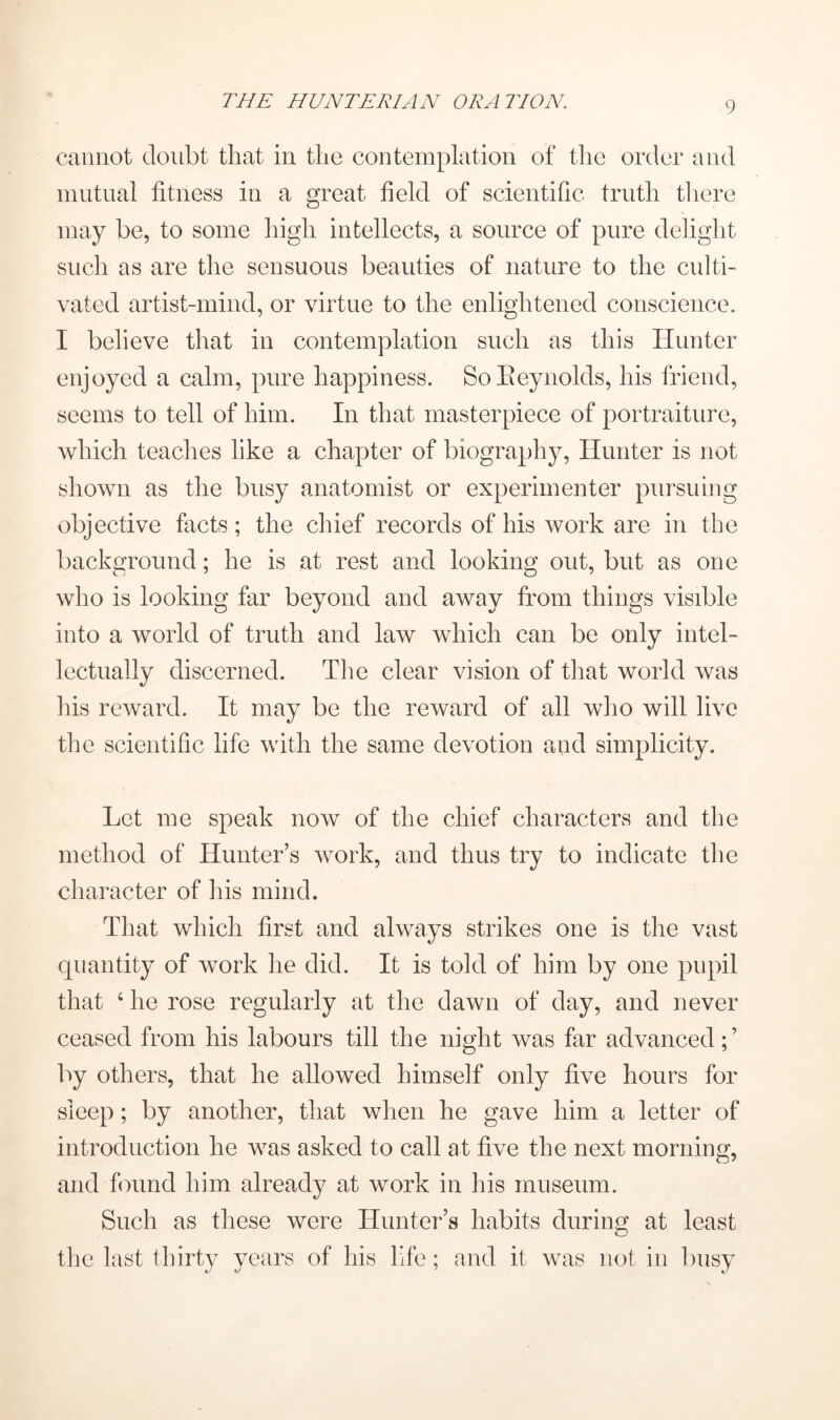 cannot doubt that in the contemplation of tlie order and mutual fitness in a great field of scientific truth there may be, to some high intellects, a source of pure delight such as are the sensuous beauties of nature to the culti- vated artist-miiid, or virtue to the enlightened conscience. I believe that in contemplation such as this Hunter enjoyed a calm, pure happiness. SoEeynolds, his friend, seems to tell of him. In that masterpiece of portraiture, which teaches like a chapter of biography. Hunter is not shown as the busy anatomist or experimenter pursuing objective facts; the chief records of his work are in the background; he is at rest and looking out, but as one who is looking far beyond and away from things visible into a world of truth and law which can be only intel- lectually discerned. The clear vision of that world was his reward. It may be the reward of all who will live the scientific life with the same devotion and simplicity. Let me speak now of the chief characters and the method of Hunter’s work, and thus try to indicate die character of his mind. That which first and always strikes one is the vast quantity of work he did. It is told of him by one pupil that ‘ he rose regularly at the dawn of day, and never ceased from his labours till the night was far advanced; ’ by others, that he allowed himself only five hours for sleep; by another, that when he gave him a letter of introduction he was asked to call at five the next morning, and finind him already at work in his museum. Such as these were Hunter’s habits during at least the last thirty years of his life; and it was not in luisy