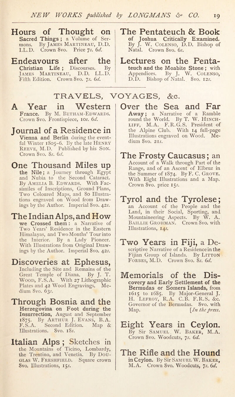 Hours of Thought on Sacred Things ; a Volume of Ser- mons. By James Martineau, D.D. LL. D. Crown 8vo. Price ^s. 6d. Endeavours after the Christian Life ; Discourses. By James Martineau, D.D. LL.D. Fifth Edition. Crown 8vo. Js. 6d. The Pentateuch & Book of Joshua Critically Examined. By J. W. Colenso, D.D. Bishop of Natal. Crown 8vo. du Lectures on the Penta- teuch and the Moabite Stone ; with Appendices. By J. W. Colenso, D.D. Bishop of Natal. 8vo. I2l TRAVELS, VOYAGES, &c. A Year in Western France. By M. Betham-Edwards. Crown 8VO. Frontispiece, iol (id. Journal of a Residence in Vienna and Berlin during the event- ful Winter 1805-6. By the late EIenry Reeve, M. D. Published by his Son. Crown 8vo. 8s. 6d. One Thousand Miles up the Nile; a Journey through Egypt and Nubia to the Second Cataract. By Amelia B. Edwards. With Fac- similes of Inscriptions, Ground Plans, Two Coloured Maps, and 80 Illustra- tions engraved on Wood from Draw- ings by the Author. Imperial 8vo. 42L The Indian Alps, and How we Crossed them: a Narrative of Two Years’ Residence in the Eastern Flimalayas, and Two Months’ Tour into the Interior. By a Lady Pioneer. With Illustrations from Original Draw- ings by the Author. Imperial 8vo. 42s. Discoveries at Ephesus, Including the Site and Remains of the Great Temple of Diana. By J. T. Wood, F.S.A. With 27 Lithographic Plates and 42 Wood Engravings. Me- dium 8vo. 63.5'. Through Bosnia and the Herzegovina on Foot during the Insurrection, August and September 1875. By Arthur J. Evans, B.A. F.S.A. Second Edition. Map 8c Illustrations. 8vo. iSj-. Italian Alps ; Sketches in the Mountains of Ticino, Lombardy, the Trentino, and Venetia. By Dou- glas W. Freshfield. Square crown 8vo. Illustrations, 15L Over the Sea and Far Away; a Narrative of a Ramble round the World. By T. W. Hinch- LiFF, M.A. F.R.G. S. President of the Alpine Club. With 14 full-page Illustrations engraved on Wood. Me- dium 8VO. 21s. The Frosty Caucasus; an Account of a Walk through Part of the Range, and of an Ascent of Elbruz in the Summer of 1874. ByF. C. Grove. With Eight Illustrations and a Map. Crown 8vo. price 15L Tyrol and the Tyrolese; an Account of the People and the Land, in their Social, Sporting, and Mountaineering Aspects. By W. A. Baillie Grohman. Crown 8vo. with Illustrations, 14L Two Years in Fiji, a De- scriptive Narrative of a Residence in the Fijian Group of Islands. By Litton Forbes, M. D. Crown 8vo. 8s. 6d. Memorials of the Dis- covery and Early Settlement of the Bermudas or Somers Islands, from 1615 to 1685. Major-General J. H. Lefroy, R.A. C.B. F.R.S. &c. Governor of the Bermudas. 8vo. with Map. \In the press. Eight Years in Ceylon. By Sir Samuel W. Baker, M.A. Crown 8vo. Woodcuts, ^s. 6d. The Rifle and the Hound in Ceylon. By Sir Samuel W. Baker, M.A. Crown 8vo. Woodcuts, js. 6d.