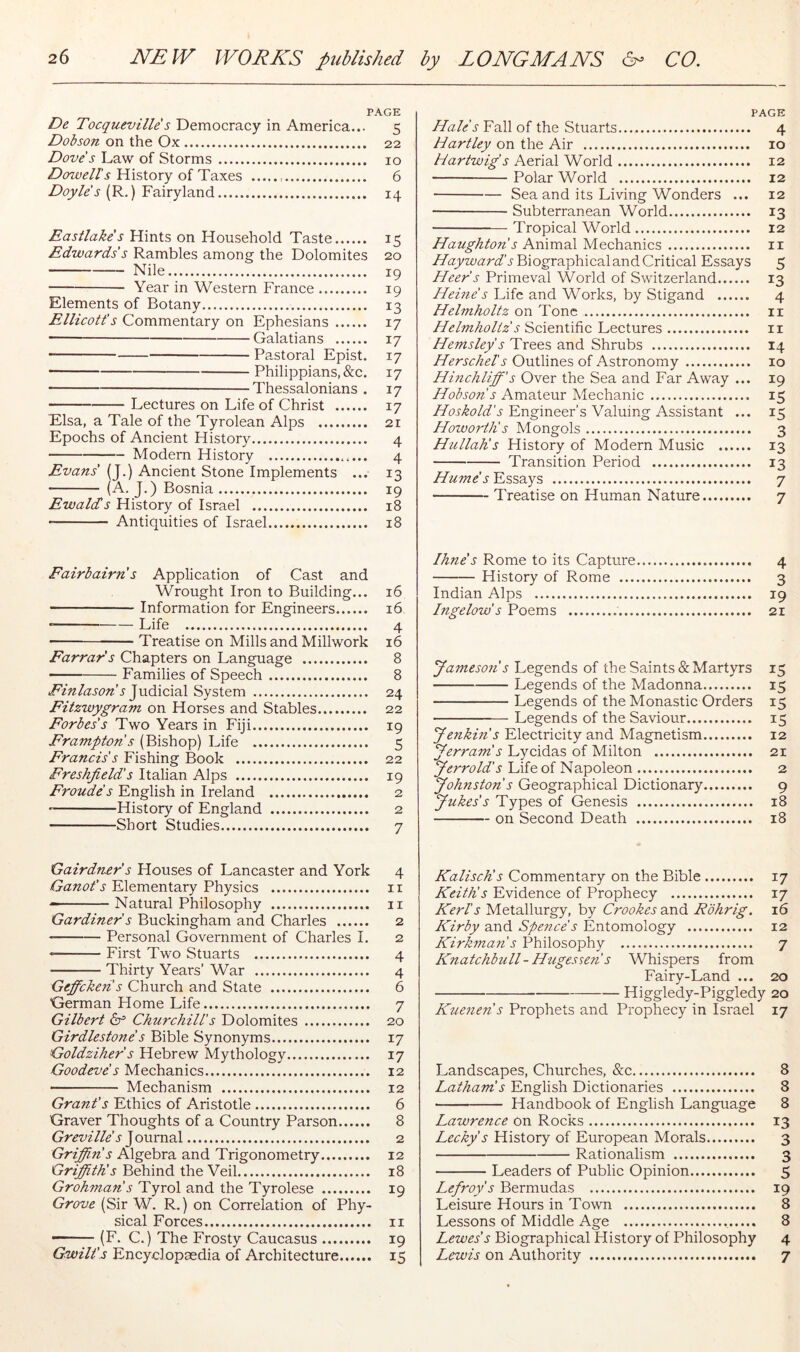 PAGE De Tocqueville s Democracy in America... 5 Dobson on the Ox 22 Dove's Law of Storms 10 History of Taxes 6 (R.) Fairyland 14 Eastlake's Hints on Household Taste 15 Edwards's Rambles among the Dolomites 20 Nile 19 • Year in Western France 19 Elements of Botany 13 Ellicott's Commentary on Ephesians 17 — Galatians 17 Pastoral Epist. 17 Philippjans,&c. 17 ———Thessalonians . 17 Lectures on Life of Christ 17 Elsa, a Tale of the Tyrolean Alps 21 Epochs of Ancient History 4 Modem History 4 Evans' (J.) Ancient Stone Implements ... 13 (A. J.) Bosnia 19 Ewalds History of Israel 18 Antiquities of Israel 18 Fairbairn s Application of Cast and Wrought Iron to Building... 16 Information for Engineers 16 • Life 4 Treatise on Mills and Millwork 16 Farrar's Chapters on Language 8 Families of Speech 8 Einlason s Judicia.1 System 24 Fitzwygram on Horses and Stables 22 Forbes's Two Years in Fiji 19 Frampton s (Bishop) Life 5 Francis's Fishing Book 22 Freshjield's Italian Alps 19 Fronde's English in Ireland 2 * History of England 2 Short Studies 7 Gairdner's Houses of Lancaster and York 4 Ganot's Elementary Physics ii Natural Philosophy ii Gardiner s Buckingham and Charles 2 Personal Government of Charles I. 2 First Two Stuarts 4 Thirty Years’ War 4 Geffcken s Church and State 6 ^German Home Life 7 Gilbert Churchill's Dolomites 20 Girdlestone's Bible Synonyms 17 Goldziher s Hebrew Mythology 17 Goodeve s Mechanics 12 Mechanism 12 Grant's Ethics of Aristotle 6 Graver Thoughts of a Country Parson 8 Greville s J oumal 2 Griffin's Algebra and Trigonometry 12 Griffith's Behind the Veil 18 Grohman's Tyrol and the Tyrolese 19 Grove (Sir W. R.) on Correlation of Phy- sical Forces ii (F. C.) The Frosty Caucasus 19 Gwilt's Encyclopaedia of Architecture 15 PAGE Hale's Fall of the Stuarts 4 Hartley on the Air 10 Hartwig's Aerial World 12 Polar World 12 Sea and its Living Wonders ... 12 • Subterranean World 13 Tropical World 12 Haughton s AmrmX Mechanics ii Hayward's Biographical and Critical Essays 5 Heer s Primeval World of Switzerland 13 Hehie s Life and Works, by Stigand 4 Helmholtz on Tone ii Helmholtz s Scientific Lectures ii Hemsley s Trees and Shrubs 14 Herschel's Outlines of Astronomy 10 Huichliff's Over the Sea and Far Away ... 19 Hobson s Amateur Mechanic 15 Engineer’s Valuing Assistant ... 15 Howortli s Mongols 3 Hullalis History of Modern Music 13 Transition Period 13 Hume's Essays 7 Treatise on Human Nature 7 Ihne's Rome to its Capture 4 History of Rome 3 Indian Alps 19 Ingelow's Poems 21 Jameson's Legends of the Saints & Martyrs 15 Legends of the Madonna 15 Legends of the Monastic Orders 15 Legends of the Saviour 15 Jenkin s Electricity and Magnetism 12 Jerram's Lycidas of Milton 21 Jerrold's Life of Napoleon 2 Johnston s Geographical Dictionary 9 Jukes's Types of Genesis 18 on Second Death 18 Kalisch's Commentary on the Bible 17 Keith's Evidence of Prophecy 17 Kerb's Metallurgy, by Crookes and Rohrig. 16 Kirby and Spence's Entomology 12 Kirkman s Philosophy 7 Knatchbull-Hugessen s Whispers from Fairy-Land ... 20 Higgledy-Piggledy 20 Kuenen's Prophets and Prophecy in Israel 17 Landscapes, Churches, &c 8 Latham's English Dictionaries 8 Handbook of English Language 8 Lawrence on Rocks 13 Lecky s History of European Morals 3 Rationalism 3 Leaders of Public Opinion 5 Lefroy s Bermudas 19 Leisure Hours in Town 8 Lessons of Middle Age 8 Lewes's Biographical History of Philosophy 4 Lewis on Authority 7