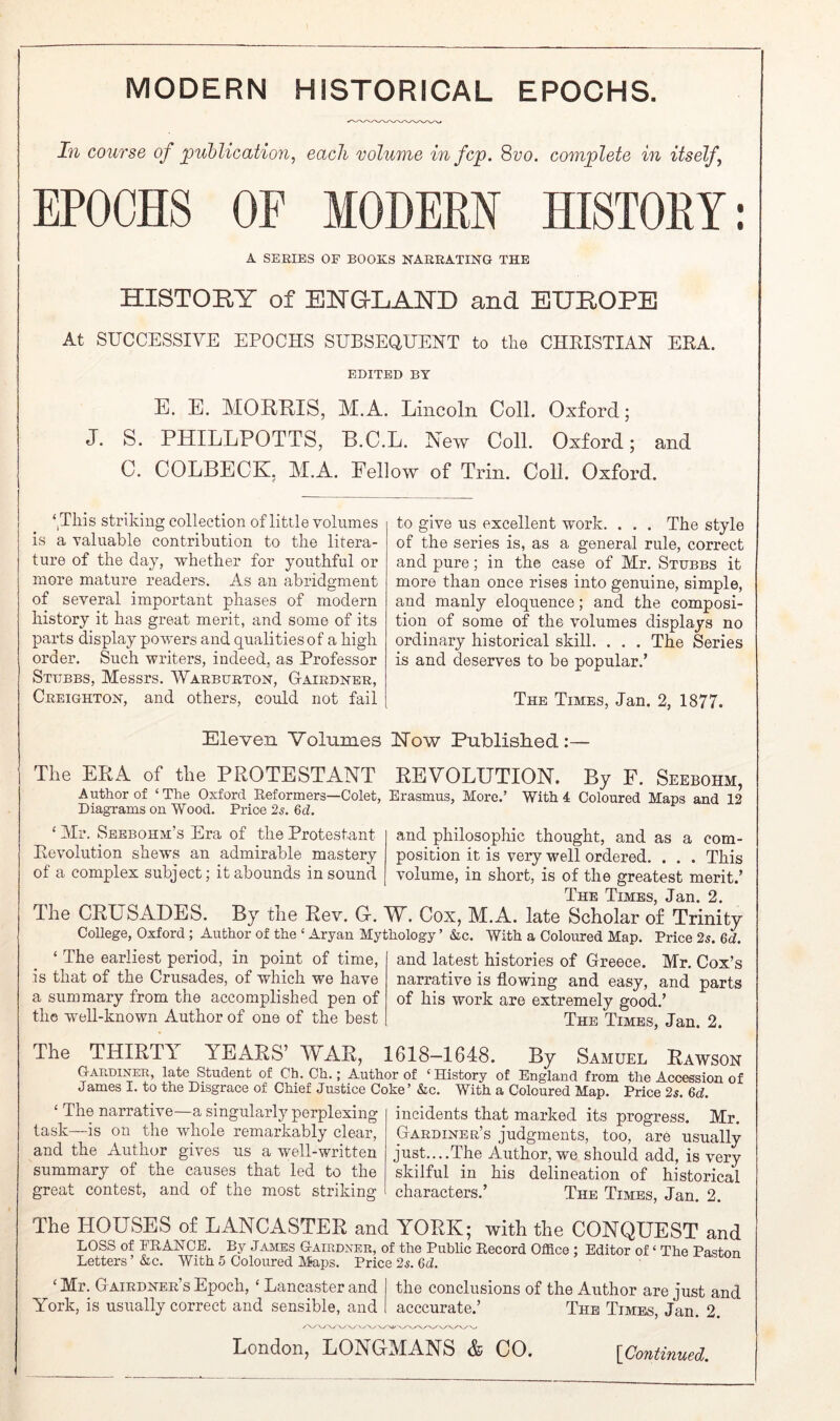 MODERN HISTORICAL EPOCHS. In course of jpuhlicatioyi, each volume infcp. 8vo. complete in itself^ EPOCHS OF MODERN HISTORY: A SERIES OF BOOKS NARRATING THE HISTORY of ENGLAND and EUROPE At SUCCESSIVE EPOCHS SUBSEQUENT to the CHKISTIAN EKA. EDITED BY E. E. MOERIS, M.A. Lincoln Coll. Oxford; J. S. PHILLPOTTS, B.C.L. New Coll. Oxford; and C. COLBECK. M.A. Eellow of Trin. Coll. Oxford. IS ‘^This striking collection of little volumes a valuable contribution to the litera- ture of the day, whether for youthful or more mature readers. As an abridgment of several important phases of modern history it has great merit, and some of its parts display powers and qualities of a high order. Such writers, indeed, as Professor Stubbs, Messrs. Warburton, GtAirdner, Creighton, and others, could not fail to give us excellent work. . . . The style of the series is, as a general rule, correct and pure; in the case of Mr, Stubbs it more than once rises into genuine, simple, and manly eloquence; and the composi- tion of some of the volumes displays no ordinary historical skill. . . . The Series is and deserves to be popular.’ The Times, Jan. 2, 1877. Eleven Volumes Now Published:— The ERA of the PROTESTANT REVOLUTION. By F. Seebohm, Author of ‘The Oxford Reformers—Colet, Erasmus, More.’ With 4 Coloured Maps and 12 Diagrams on Wood. Price 2s. M. ‘ Mr. Seebohm’s Era of the Protestant Revolution shews an admirable mastery of a complex subject; it abounds in sound and philosophic thought, and as a com- position it is very well ordered. . . . This volume, in short, is of the greatest merit.’ The Thmes J3»ii 2 The CRUSADES. By the Rev. C. W. Cox, M.A. late Scholar of Trinity College, Oxford; Author of the ‘ Aryan Mythology’ &c. With a Coloured Map. Price 2s. 6d. ‘ The earliest period, in point of time, is that of the Crusades, of which we have a summary from the accomplished pen of the w'ell-known Author of one of the best and latest histories of Greece. Mr. Cox’s narrative is flowing and easy, and parts of his work are extremely good,’ The Times, Jan. 2. The THIRTY YEARS’ WAR, 1618—1648. By Samuel Rawson G-aruiner, late Student of Ch. Ch.; Author of ‘ History of England from the Accession of James I. to the Disgrace of Chief Justice Coke’ &c. With a Coloured Map, Price 2s. Gd. ‘ The narrative—a singularly perplexing task—is on the whole remarkably clear, and the Author gives us a well-written summary of the causes that led to the great contest, and of the most striking incidents that marked its progress. Mr. Gardiner’s judgments, too, are usually just....The Author, we should add, is very skilful in his delineation of historical characters.’ The Times, Jan. 2. The HOUSES of LANCASTER and YORK; with the CONQUEST and LOSS of EEANCE. By James G-airdxeb, of the Public Eecord Olfice ; Editor of ‘ The Paston Letters ’ Ac. With 5 Coloured Maps. Price 2s. 6d. ‘ Mr. Gairdner’s Epoch, ‘ Lancaster and the conclusions of the Author are just and York, is usually correct and sensible, and acccurate.’ The Times, Jan. 2. London, LONGMANS & CO. [Con^mued.