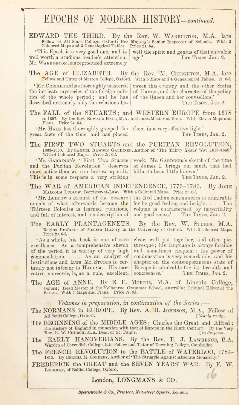 EPOCHS OF MODEM HISTOKY —continued. EDWARD THE THIRD. By the Rev. W. Warburton, M.A. late Fellow of All Souls College, Oxford; Her Majesty’s Senior Inspector of Schools. With 3 Coloured Maps and 3 Genealogical Tables. “ ‘ This Epoch is a very good one, and is well worth a studious reader’s attention. Price 2s. 6d. well the spirit and genius ef that chivalric age. The Times, Jan. 2. Mr. Warbu-rton has reproduced extremely The AGE of ELIZABETH. By the Rev. M. Creighton, M.A. late Fellow and Tutor of Merton College, Oxford ‘ Mr. Creighton has thoroughly mastered the intricate mysteries of the foreign poli- tics of the whole period ; and he has described extremely ably the relations be- With 5 Maps and 4 Genealogical Tables. 25. Gd. tween this country and the other States of Europe, and the character of the policy of the Queen and her counsellors.’ The Times, Jan. 2. The FALL of the STUARTS; and WESTERN EUROPE from 1678 to 1697. By the Rev. EnwAim Hale, M.A. Assistant-Master at Eton. With Eleven Maps and Plans. Price 25. ,6d. ‘ Mr. Hale has thoroughly grasped the them in a ver} effective light.’ great facts of the time, and has placed The Times, Jan. The FIRST TWO STUARTS and the PURITAN REVOLUTION, 1603-1660. By Samuel Rawson Gardener, Author of ‘The Thirty Years’ War, 1618-164&.’ WTth 4 Coloured Maps. Price 25. 6d. ‘Mr. Gardiner’s “First Two Stuarts and the Puritan Revolution” deserves more notice than we can bestow upon it. This is in some respects a very striking work. Mr. Gardiner’s sketch of the tim'e of James I. brings out much that had hitherto been little known.’ The Times, Jan. 2. The WAR of AMERICAN INDEPENDENCE, 1775-1783. By John Malcolm Ludlow, Barrister-at-Law. With 4 Coloured Maps. Price 25. 6d. ‘Mr. Ludlow’s account of the obscure annals of what afterwards became the Thirteen Colonies is learned, judicious, and full of interest, and his description of the Red Indian communities is admirable for its good feeling and insight. . . . The volume is characterised by impartiality The Times, Jan. 2. and good sense.’ The EARLY PLANTAGENETS. By the Rev. W. Stubbs, M.A. Regius Professor of Modern History in the University of Oxford. With 2 coloured Maps. Price 25. Gd. ‘As a whole, his book is one of rare excellence. As a comprehensive sketch of the period it is worthy of very high c'ommendation. . . . As an analyst of institutions and laws Mr. Stubbs is cer- tainly not inferior to Hallam. His nar- rative, moreover, is, as a rule, excellent, The AGE of ANJNE. By E. E. Morris, M.A. of Lincoln College,. Oxford; Head Master of the Melbourne Grammar School, Australia; Original Editor of the Series. With 7 Maps and Plans. Price 25. 6d. clear, well put together, and often pic- turesque ; his language is always forcible and sometimes eloquent; his power of condensation is very remarkable, and his chapter on the contemporaneous state of Europe is admirable for its breadth and conciseness.’ The Times, Jan. 2. Volumes in pj'eparation^ in continuation of the Series :— The NORMANS in EUROPE. By Rev. A. H. Johnson, Fellow of All Souls College, Oxford. [A'ea?7y ready. The BEGINNING of the MIDDLE AGES ; Charles the Great and Alfred; the History of England in connexion with that of Europe in the Ninth Century. By the Very Rev. R. W. Church, M.A. Dean of St. Paul’s. [/« ihe press. The EARLY HANOVERIANS. By the Rev. T. J. Lawrence, B.A. Warden of Cavendish College, late Fellow and Tutor of Downing College, Cambridge. The FRENCH REVOLUTION to the BATTLE of WATERLOO, 1789- 1815. By Bertha M. Cordery, Author of ‘ The Struggle Against Absolute Monarchy.’ FREDERICK the GREAT and the SEVEN YEARS’ WAR. By F. W. Longman, of Balhol College, Oxford. London, LONGMANS & CO. ‘ ' Spottiswoode <5c Co,, Printers, New-street Squa7-e, London.