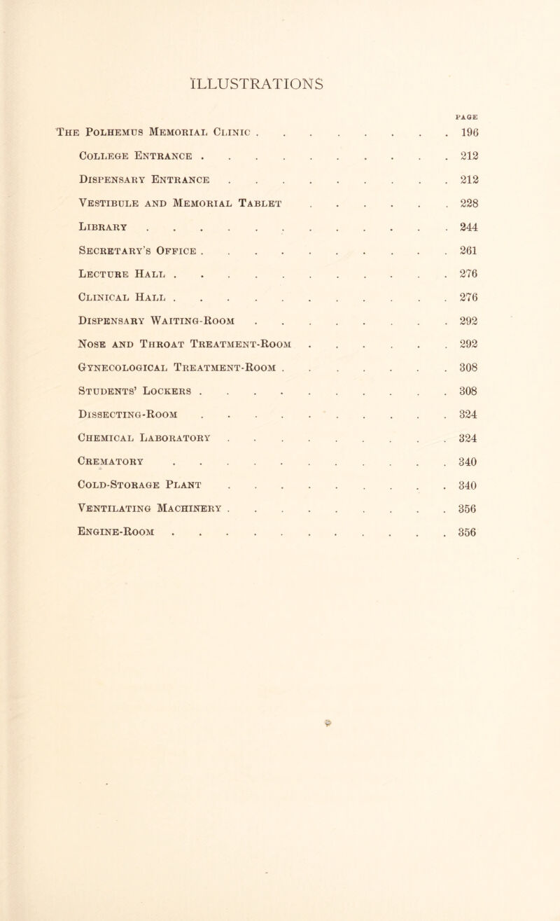 The Polhemus Memorial Clinic . College Entrance .... Dispensary Entrance Vestibule and Memorial Tablet Library Secretary’s Office .... Lecture Hall Clinical Hall Dispensary Waiting-Room Nose and Throat Treatment-Room Cynecological Treatment-Room . Students’ Lockers .... Dissecting-Room .... Chemical Laboratory Crematory Cold-Storage Plant Ventilating Machinery . Engine-Room PAGE 196 212 212 228 244 261 276 276 292 292 308 308 324 324 340 340 356 356