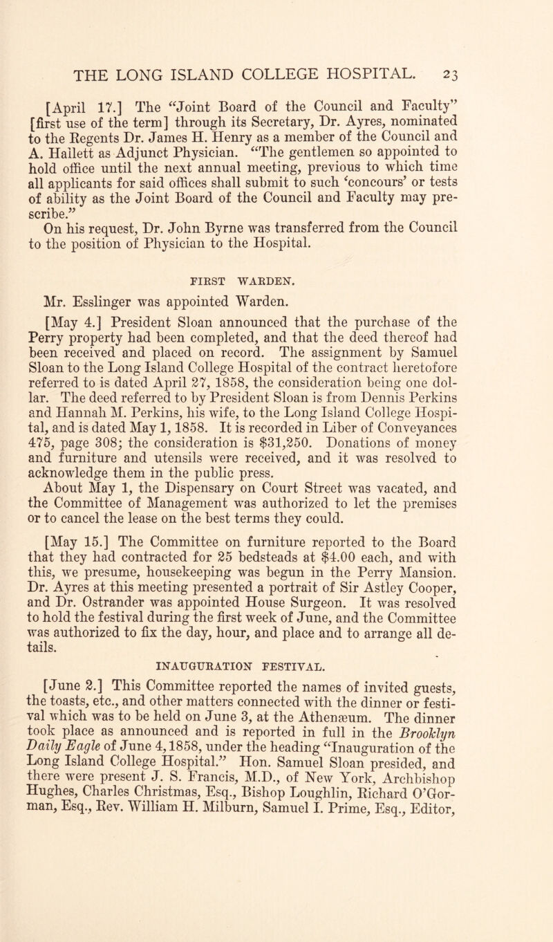 [April 17.] The Joint Board of the Council and Faculty” [first use of the term] through its Secretary, Dr. Ayres, nominated to the Eegents Dr. James H. Henry as a member of the Council and A. Hallett as Adjunct Physician. ^'The gentlemen so appointed to hold office until the next annual meeting, previous to which time all applicants for said offices shall submit to such ^concours’ or tests of ability as the Joint Board of the Council and Faculty may pre- scribe.” On his request. Hr. John Byrne was transferred from the Council to the position of Physician to the Hospital. FIRST WARDEN. Mr. Esslinger was appointed Warden. [May 4.] President Sloan announced that the purchase of the Perry property had been completed, and that the deed thereof had been received and placed on record. The assignment by Samuel Sloan to the Long Island College Hospital of the contract heretofore referred to is dated April 27, 1858, the consideration being one dol- lar. The deed referred to by President Sloan is from Dennis Perkins and Hannah M. Perkins, his wife, to the Long Island College Hospi- tal, and is dated May 1, 1858. It is recorded in Liber of Conveyances 475, page 308; the consideration is $31,250. Donations of money and furniture and utensils were received, and it was resolved to acknowledge them in the public press. About May 1, the Dispensary on Court Street was vacated, and the Committee of Management was authorized to let the premises or to cancel the lease on the best terms they could. [May 15.] The Committee on furniture reported to the Board that they had contracted for 25 bedsteads at $4.00 each, and with this, we presume, housekeeping was begun in the Perry Mansion. Dr. Ayres at this meeting presented a portrait of Sir Astley Cooper, and Dr. Ostrander was appointed House Surgeon. It was resolved to hold the festival during the first week of June, and the Committee was authorized to fix the day, hour, and place and to arrange all de- tails. INAUGURATION FESTIVAL. [June 2.] This Committee reported the names of invited guests, the toasts, etc., and other matters connected with the dinner or festi- val which was to be held on June 3, at the Athengeum. The dinner took place as announced and is reported in full in the BrooMyn Daily Eagle of June 4,1858, under the heading 'Tnauguration of the Long Island College Hospital.” Hon. Samuel Sloan presided, and there were present J. S. Francis, M.D., of New York, Archbishop Hughes, Charles Christmas, Esq., Bishop Loughlin, Eichard O’Gor- man, Esq., Eev. William H. Milburn, Samuel I. Prime, Esq., Editor,