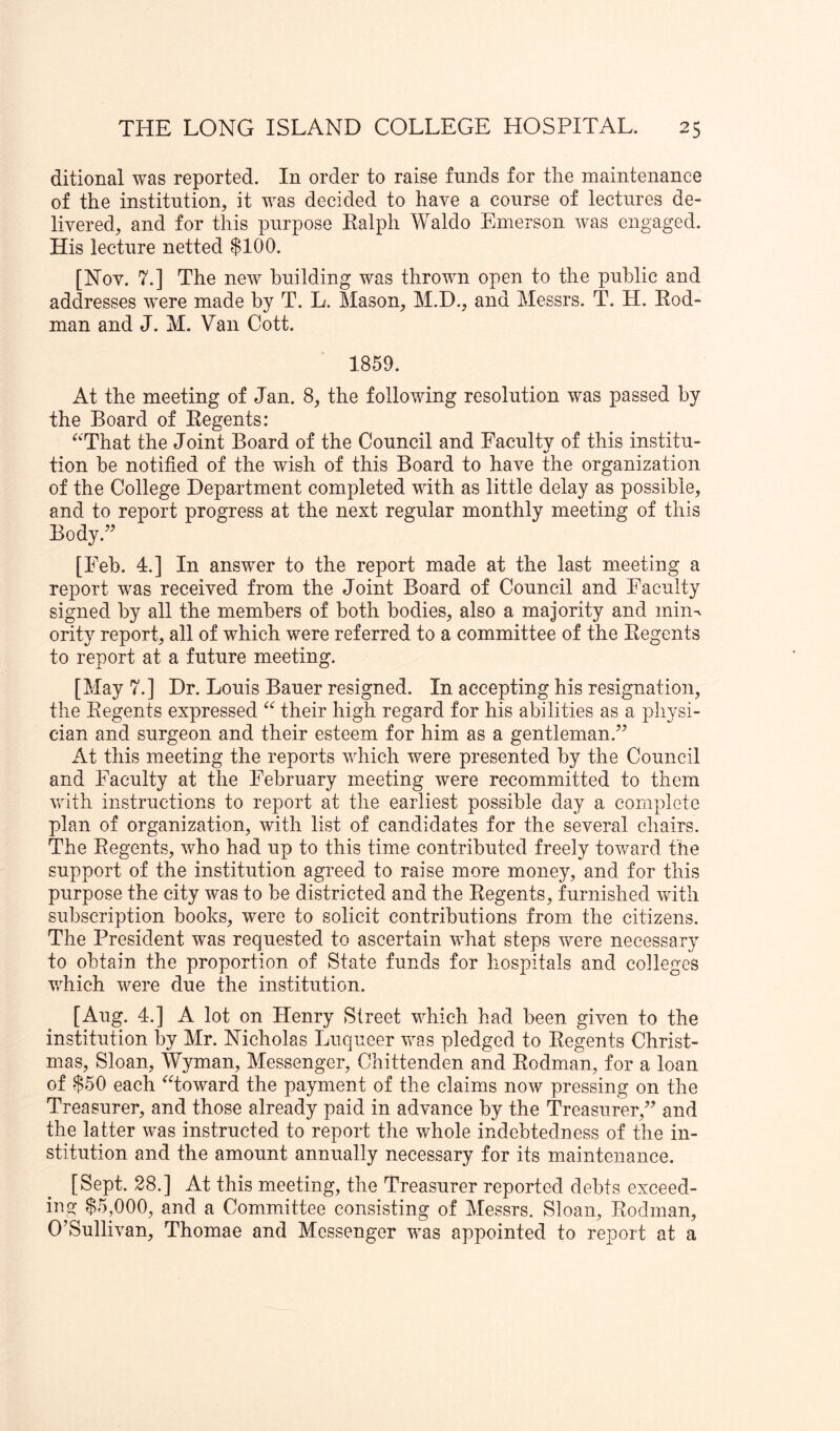ditional was reported. In order to raise funds for the maintenance of the institution, it was decided to have a course of lectures de- livered, and for this purpose Ealph Waldo Emerson was engaged. His lecture netted $100. [Nov. 7.] The new building was thrown open to the public and addresses were made by T. L. Mason, M.D., and Messrs. T. H. Eod- man and J. M. Van Cott. 1859. At the meeting of Jan. 8, the following resolution was passed by the Board of Eegents: ^‘That the Joint Board of the Council and Faculty of this institu- tion he notified of the wish of this Board to have the organization of the College Department completed with as little delay as possible, and to report progress at the next regular monthly meeting of this Body.^^ [Feb. 4.] In answer to the report made at the last meeting a report was received from the Joint Board of Council and Faculty signed by all the members of both bodies, also a majority and min^ ority report, all of which were referred to a committee of the Eegents to report at a future meeting. [May 7.] Dr. Louis Bauer resigned. In accepting his resignation, the Eegents expressed their high regard for his abilities as a physi- cian and surgeon and their esteem for him as a gentleman.” At this meeting the reports which were presented by the Council and Faculty at the February meeting were recommitted to them with instructions to report at the earliest possible day a complete plan of organization, with list of candidates for the several chairs. The Eegents, who had up to this time contributed freely toward the support of the institution agreed to raise more money, and for this purpose the city was to be districted and the Eegents, furnished with subscription books, were to solicit contributions from the citizens. The President was requested to ascertain what steps were necessary to obtain the proportion of State funds for hospitals and colleges v/hich were due the institution. [Aug. 4.] A lot on Henry Street which had been given to the institution by Mr. Nicholas Luqueer was pledged to Eegents Christ- mas, Sloan, Wyman, Messenger, Chittenden and Eodman, for a loan of $50 each ^fioward the payment of the claims now pressing on the Treasurer, and those already paid in advance by the Treasurer,” and the latter was instructed to report the whole indebtedness of the in- stitution and the amount annually necessary for its maintenance. [Sept. 28.] At this meeting, the Treasurer reported debts exceed- ing $5,000, and a Committee consisting of Messrs. Sloan, Eodman, O’Sullivan, Thomae and Messenger was appointed to report at a