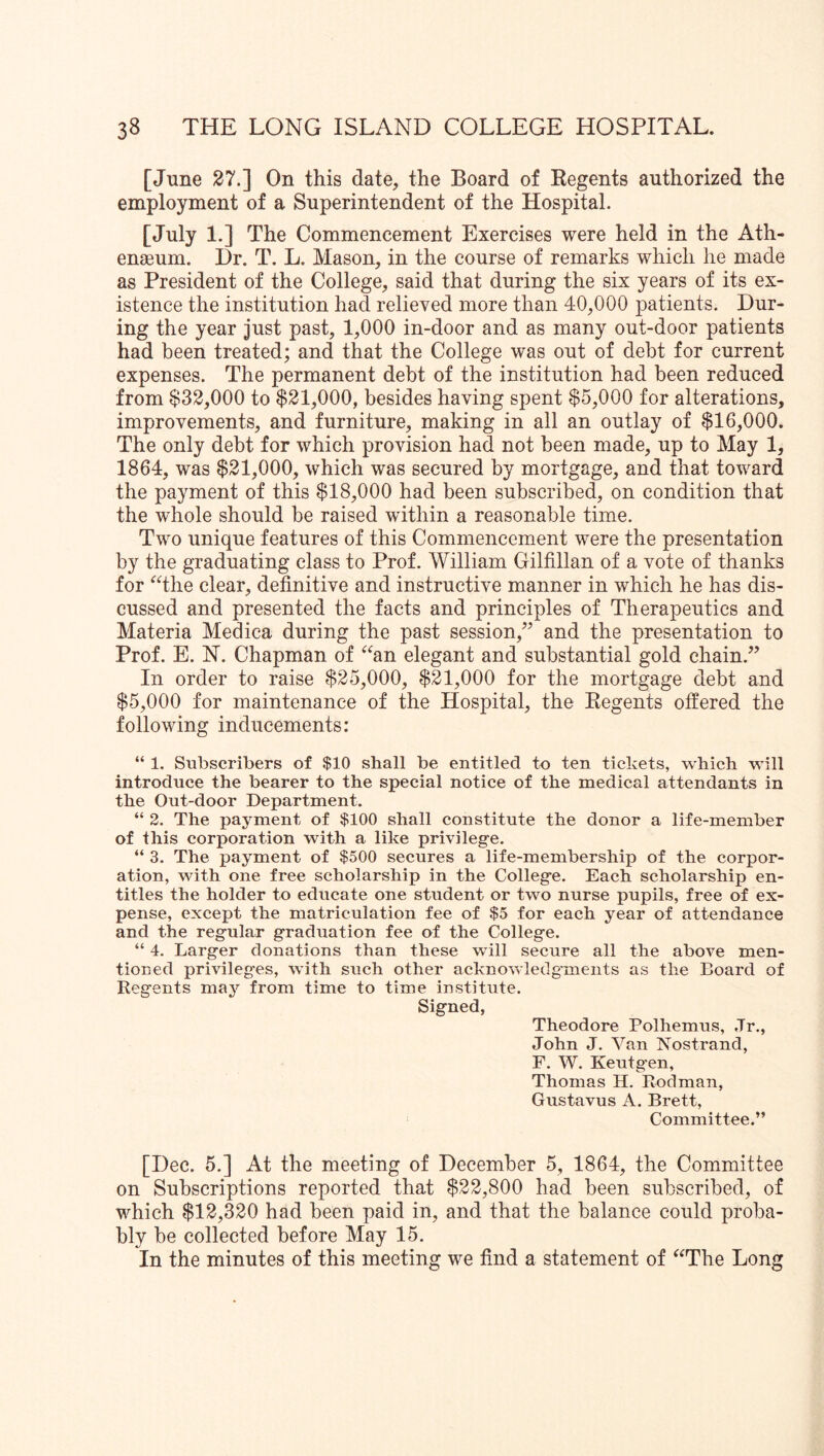 [June 27.] On this date, the Board of Eegents authorized the employment of a Superintendent of the Hospital. [July 1.] The Commencement Exercises were held in the Ath- enaeum. Dr. T. L. Mason, in the course of remarks which he made as President of the College, said that during the six years of its ex- istence the institution had relieved more than 40,000 patients. Dur- ing the year just past, 1,000 in-door and as many out-door patients had been treated; and that the College was out of debt for current expenses. The permanent debt of the institution had been reduced from $32,000 to $21,000, besides having spent $5,000 for alterations, improvements, and furniture, making in all an outlay of $16,000. The only debt for which provision had not been made, up to May 1, 1864, was $21,000, which was secured by mortgage, and that toward the payment of this $18,000 had been subscribed, on condition that the whole should be raised within a reasonable time. Two unique features of this Commencement were the presentation by the graduating class to Prof. William Gilfillan of a vote of thanks for ‘^‘^the clear, definitive and instructive manner in which he has dis- cussed and presented the facts and principles of Therapeutics and Materia Medica during the past session,’^ and the presentation to Prof. E. N. Chapman of ^^an elegant and substantial gold chain.” In order to raise $25,000, $21,000 for the mortgage debt and $5,000 for maintenance of the Hospital, the Regents offered the following inducements: “ 1. Subscribers of $10 shall be entitled to ten tickets, which will introduce the bearer to the special notice of the medical attendants in the Out-door Department. “ 2. The payment of $100 shall constitute the donor a life-member of this corporation with a like privilege. “ 3. The payment of $500 secures a life-membership of the corpor- ation, with one free scholarship in the College. Each scholarship en- titles the holder to educate one student or two nurse pupils, free of ex- pense, except the matriculation fee of $5 for each year of attendance and the regular graduation fee of the College. “ 4. Larger donations than these will secure all the above men- tioned privileges, with such other acknowledgments as the Board of Regents may from time to time institute. Signed, Theodore Polhemus, Jr., John J. Van Nostrand, F. W. Keutg'en, Thomas H. Rodman, Gustavus A. Brett, Committee.” [Dec. 5.] At the meeting of December 5, 1864, the Committee on Subscriptions reported that $22,800 had been subscribed, of which $12,320 had been paid in, and that the balance could proba- bly be collected before May 15. In the minutes of this meeting we find a statement of ^^The Long