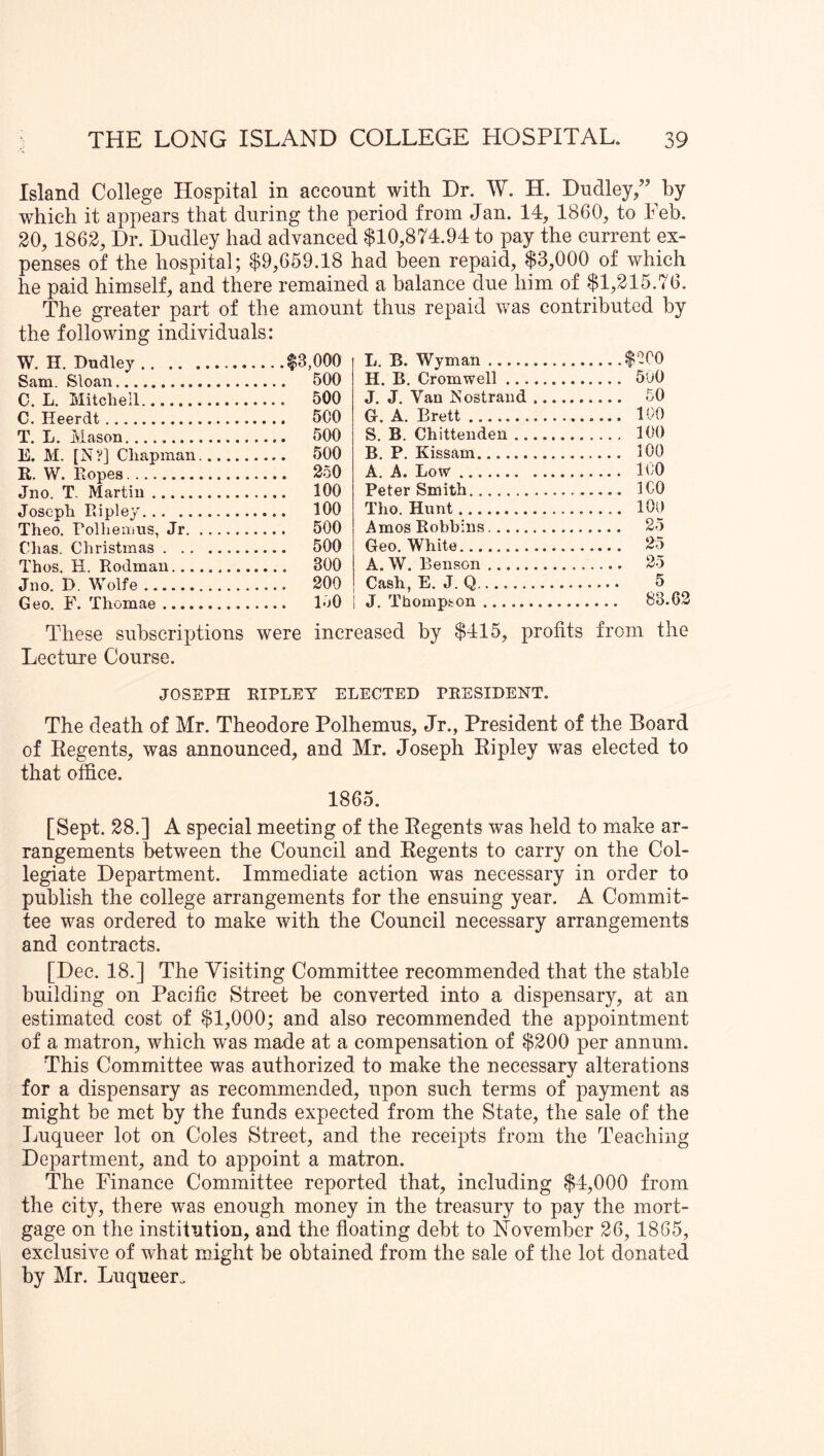 Island College Hospital in account with Dr. W. H. Dudley,” by which it appears that during the period from Jan. 14, 1860, to Feb. 20, 1862, Dr. Dudley had advanced $10,874.94 to pay the current ex- penses of the hospital; $9,659.18 had been repaid, $3,000 of which he paid himself, and there remained a balance due him of $1,215.76. The greater part of the amount thus repaid was contributed by the following individuals: W. H. Dudley $3,000 Sam. Sloan 500 C. L. Mitchell 500 C. Heerdt 500 T. L. Mason 500 E. M. [N?] Chapman 500 R. W. Ropes 250 Jno. T. Martin 100 Joseph Ripley 100 Theo. Folhemus, Jr 500 Chas. Christmas 500 Thos. H. Rodman 300 Jno. D. Wolfe 200 Geo. F. Thomae 150 L. B. Wyman $^00 H. B, Cromwell 5u0 J. J. Van ISostrand 50 G. A. Brett 100 S. B. Chittenden 100 B. P. Kissam 100 A. A. Low ItO Peter Smith ICO Tho. Hunt lOU Amos Robbins 25 Geo. White 25 A. W. Benson 25 Cash, E. J. Q 5 j J. Thompson 83.62 These subscriptions were increased by $415, profits from the Lecture Course. JOSEPH RIPLEY ELECTED PRESIDENT. The death of Mr. Theodore Polhemus, Jr., President of the Board of Eegents, was announced, and Mr. Joseph Eipley was elected to that office. 1865. [Sept. 28.] A special meeting of the Eegents was held to make ar- rangements between the Council and Eegents to carry on the Col- legiate Department. Immediate action was necessary in order to publish the college arrangements for the ensuing year. A Commit- tee was ordered to make with the Council necessary arrangements and contracts. [Dec. 18.] The Visiting Committee recommended that the stable building on Pacific Street be converted into a dispensary, at an estimated cost of $1,000; and also recommended the appointment of a matron, which was made at a compensation of $200 per annum. This Committee was authorized to make the necessary alterations for a dispensary as recommended, upon such terms of payment as might be met by the funds expected from the State, the sale of the Luqueer lot on Coles Street, and the receipts from the Teaching Department, and to appoint a matron. The Finance Committee reported that, including $4,000 from the city, there was enough money in the treasury to pay the mort- gage on the institution, and the floating debt to November 26, 1865, exclusive of what might be obtained from the sale of the lot donated by Mr. Luqueer.