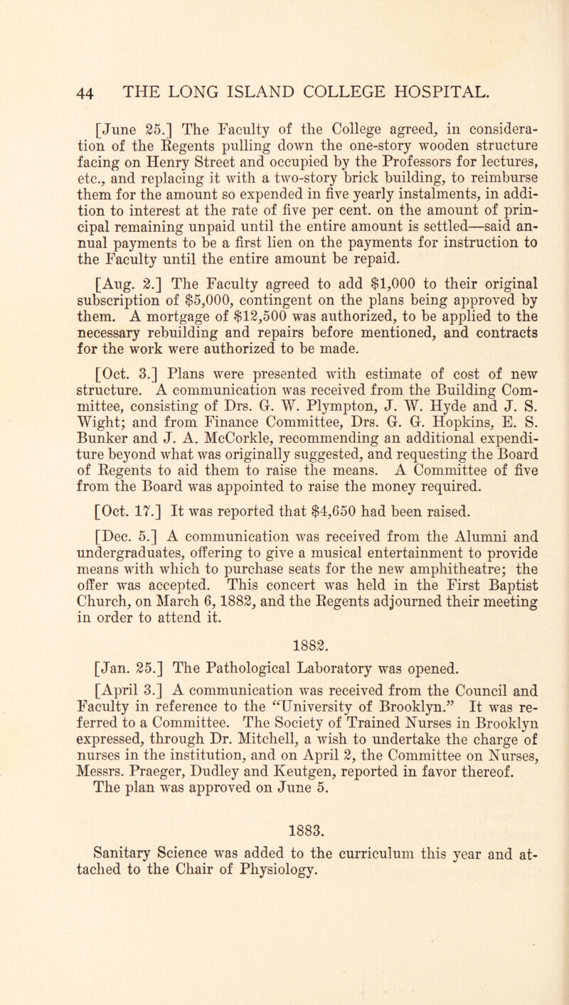 [June 25.] The Faculty of the College agreed, in considera- tion of the Kegents pulling down the one-story wooden structure facing on Flenry Street and occupied by the Professors for lectures, etc., and replacing it with a two-story brick building, to reimburse them for the amount so expended in five yearly instalments, in addi- tion to interest at the rate of five per cent, on the amount of prin- cipal remaining unpaid until the entire amount is settled—said an- nual payments to he a first lien on the payments for instruction to the Faculty until the entire amount be repaid. [Aug. 2.] The Faculty agreed to add $1,000 to their original subscription of $5,000, contingent on the plans being approved by them. A mortgage of $12,500 was authorized, to be applied to the necessary rebuilding and repairs before mentioned, and contracts for the work were authorized to be made. [Oct. 3.] Plans were presented with estimate of cost of new structure. A communication was received from the Building Com- mittee, consisting of Drs. Gr. W. Plympton, J. W. Hyde and J. S. Wight; and from Finance Committee, Drs. G-. G. Hopkins, E. S. Bunker and J. A. McCorkle, recommending an additional expendi- ture beyond what was originally suggested, and requesting the Board of Eegents to aid them to raise the means. A Committee of five from the Board was appointed to raise the money required. [Oct. IT.] It was reported that $4,650 had been raised. [Dec. 5.] A communication was received from the Alumni and undergraduates, offering to give a musical entertainment to provide means with which to purchase seats for the new amphitheatre; the offer was accepted. This concert was held in the First Baptist Church, on March 6,1882, and the Regents adjourned their meeting in order to attend it. 1882. [Jan. 25.] The Pathological Laboratory was opened. [April 3.] A communication was received from the Council and Faculty in reference to the “University of Brooklyn.^^ It was re- ferred to a Committee. The Society of Trained Nurses in Brooklyn expressed, through Dr. Mitchell, a wish to undertake the charge of nurses in the institution, and on April 2, the Committee on Nurses, Messrs. Praeger, Dudley and Keutgen, reported in favor thereof. The plan was approved on June 5. 1883. Sanitary Science was added to the curriculum this year and at- tached to the Chair of Physiology.