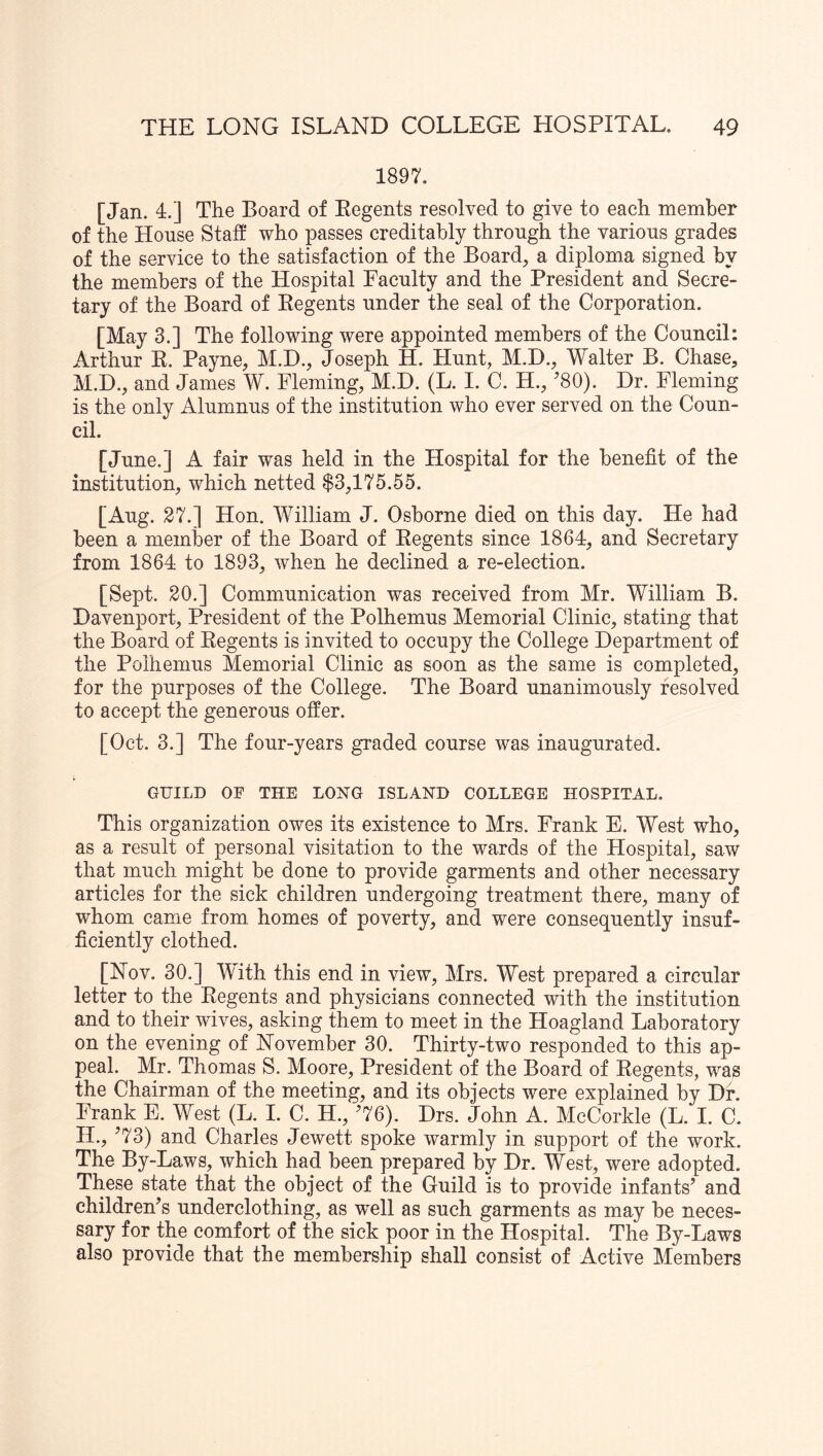 1897. [Jan. 4.] The Board of Eegents resolved to give to each member of the House Staff who passes creditably through the various grades of the service to the satisfaction of the Board, a diploma signed by the members of the Hospital Faculty and the President and Secre- tary of the Board of Eegents under the seal of the Corporation. [May 3.] The following were appointed members of the Council: Arthur E. Payne, M.D., Joseph H. Hunt, M.H., Walter B. Chase, M.D., and James W. Fleming, M.D. (L. I. C. H., ’80). Dr. Fleming is the only Alumnus of the institution who ever served on the Coun- cil. [June.] A fair was held in the Hospital for the benefit of the institution, which netted $3,175.55. [Aug. 27.] Hon. William J. Osborne died on this day. He had been a member of the Board of Eegents since 1864, and Secretary from 1864 to 1893, when he declined a re-election. [Sept. 20.] Communication was received from Mr. William B. Davenport, President of the Polhemus Memorial Clinic, stating that the Board of Eegents is invited to occupy the College Department of the Polhemus Memorial Clinic as soon as the same is completed, for the purposes of the College. The Board unanimously resolved to accept the generous offer. [Oct. 3.] The four-years graded course was inaugurated. GUILD OF THE LONG ISLAND COLLEGE HOSPITAL, This organization owes its existence to Mrs. Frank E. West who, as a result of personal visitation to the wards of the Hospital, saw that much might be done to provide garments and other necessary articles for the sick children undergoing treatment there, many of whom came from homes of poverty, and were consequently insuf- ficiently clothed. [Nov. 30.] With this end in view, Mrs. West prepared a circular letter to the Eegents and physicians connected with the institution and to their wives, asking them to meet in the Hoagland Laboratory on the evening of November 30. Thirty-two responded to this ap- peal. Mr. Thomas S. Moore, President of the Board of Eegents, was the Chairman of the meeting, and its objects were explained by Dr. Frank E. West (L. I. C. H., ’76), Drs. John A. McCorkle (L. I. C. H., ’73) and Charles Jewett spoke warmly in support of the work. The By-Laws, which had been prepared by Dr. West, were adopted. These state that the object of the Guild is to provide infants’ and children’s underclothing, as 'well as such garments as may be neces- sary for the comfort of the sick poor in the Hospital. The By-Laws also provide that the membership shall consist of Active Members