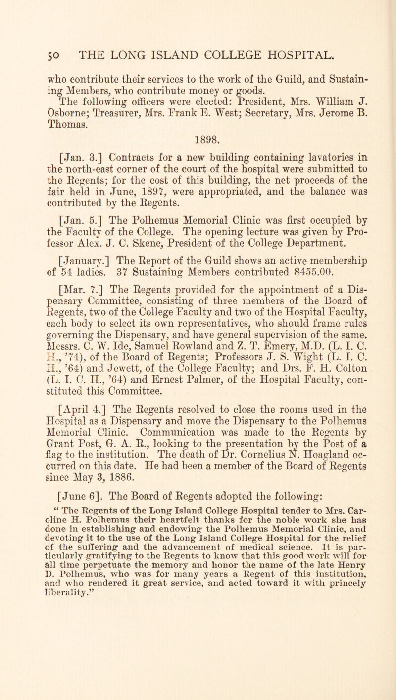 who contribute their services to the work of the Guild, and Sustain- ing Members, who contribute money or goods. The following officers were elected: President, Mrs. William J. Osborne; Treasurer, Mrs. Frank E. West; Secretary, Mrs. Jerome B. Thomas. 1898. [Jan. 3.] Contracts for a new building containing lavatories in the north-east corner of the court of the hospital were submitted to the Regents; for the cost of this building, the net proceeds of the fair held in June, 1897, were appropriated, and the balance was contributed by the Regents. [Jan. 5.] The Polhemus Memorial Clinic was first occupied by the Faculty of the College. The opening lecture was given by Pro- fessor Alex. J. C. Skene, President of the College Department. [January.] The Report of the Guild shows an active membership of 54 ladies. 37 Sustaining Members contributed $455.00. [Mar. 7.] The Regents provided for the appointment of a Dis- pensary Committee, consisting of three members of the Board of Regents, two of the College Faculty and two of the Hospital Faculty, each body to select its own representatives, who should frame rules governing the Dispensary, and have general supervision of the same. Messrs. C. W. Ide, Samuel Rowland and Z. T. Emery, M.D. (L. I. C. IL, ’74), of the Board of Regents; Professors J. S. Wight (L. I. C. H., ’64) and Jewett, of the College Faculty; and Drs. F. H. Colton (L. I. C. H., ’64) and Ernest Palmer, of the Hospital Faculty, con- stituted this Committee. [April 4.] The Regents resolved to close the rooms used in the Hospital as a Dispensary and move the Dispensary to the Polhemus Memorial Clinic. Communication was made to the Regents by Grant Post, G. A. R., looking to the presentation by the Post of a fiag to the institution. The death of Dr. Cornelius N. Hoagland oc- curred on this date. He had been a member of the Board of Regents since May 3, 1886. [June 6]. The Board of Regents adopted the following: “ The Regents of the Long Island College Hospital tender to Mrs. Car- oline H. Polhemns their heartfelt thanks for the noble work she has done in establishing and endowing the Polhemus Memorial Clinic, and devoting it to the use of the Long Island College Hospital for the relief of the suffering and the advancement of medical science. It is par- ticularly gratifying to the Regents to know that this good work will for all time perpetuate the memory and honor the name of the late Henry D. Polhemus, who was for many years a Regent of this institution, and who rendered it great service, and acted toward it with princely liberality.”