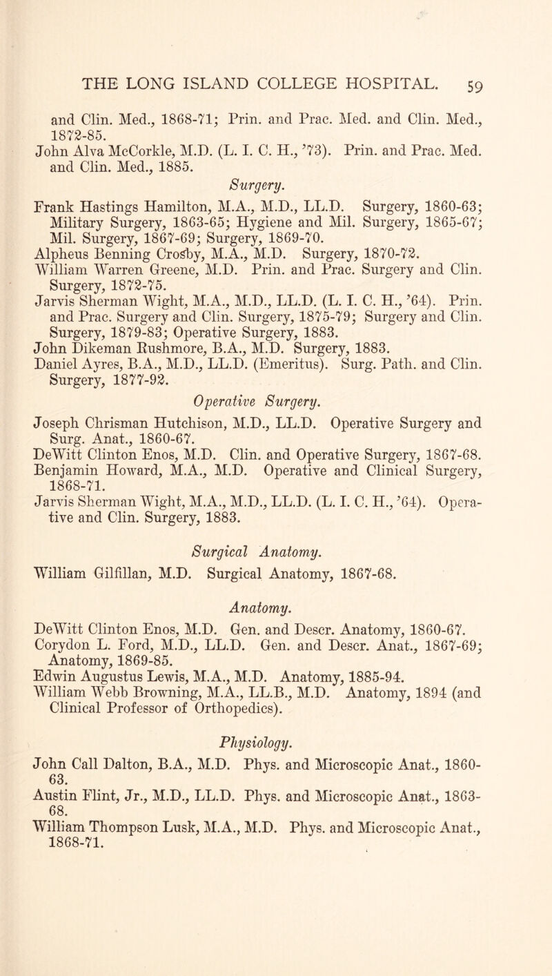 and Clin. Med., 1868-71; Prin. and Prac. Med. and Clin. Med., 1872-85. John Alva McCorkle, M.D. (L. I. C. H., ’73). Prin. and Prac. Med. and Clin. Med., 1885. Surgery. Frank Hastings Hamilton, M.A., M.D., LL.D. Surgery, 1860-63; Military Surgery, 1863-65; Hygiene and Mil. Surgery, 1865-67; Mil. Surgery, 1867-69; Surgery, 1869-70. Alpheus Benning Croshy, M.A., M.D. Surgery, 1870-72. William Warren Greene, M.D. Prin. and Prac. Surgery and Clin. Surgery, 1872-75. Jarvis Sherman Wight, M.A., M.D., LL.D. (L. I. C. H., ’64). Prin. and Prac. Surgery and Clin. Surgery, 1875-79; Surgery and Clin. Surgery, 1879-83; Operative Surgery, 1883. John Dikeman Rushmore, B.A., M.D. Surgery, 1883. Daniel Ayres, B.A., M.D., LL.D. (Emeritus^ Surg. Path, and Clin. Surgery, 18 77-9k Operative Surgery. Joseph Chrisman Hutchison, M.D., LL.D. Operative Surgery and Surg. Anat., 1860-67. DeWitt Clinton Enos, M.D. Clin, and Operative Surgery, 1867-68. Benjamin Howard, M.A., M.D. Operative and Clinical Surgery, 1868-71. Jarvis Sherman Wight, M.A., M.D., LL.D. (L. I. C. H., ’64). Opera- tive and Clin. Surgery, 1883. Surgical Anatomy. William Gilfillan, M.D. Surgical Anatomy, 1867-68. Anatomy. DeWitt Clinton Enos, M.D. Gen. and Descr. Anatomy, 1860-67. Corydon L. Ford, M.D., LL.D. Gen. and Descr. Anat., 1867-69; Anatomy, 1869-85. Edwin Augustus Lewis, M.A., M.D. Anatomy, 1885-94. AVilliam Webb Browning, M.A., LL.B., M.D. Anatomy, 1894 (and Clinical Professor of Orthopedics). Physiology. John Call Dalton, B.A., M.D. Phys. and Microscopic Anat., 1860- 63. Austin Flint, Jr., M.D., LL.D. Phys. and Microscopic Anat., 1863- 68. William Thompson Lusk, M.A., M.D. Phys. and Microscopic Anat., 1868-71.