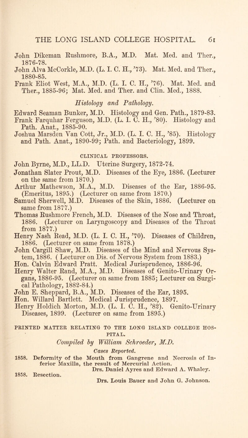 John Dikeman Enshmore, B.A., M.D. Mat. Med. and Ther., 1876-78. John Alva McCorkle, M.D. (L. I. C. H., ’73). Mat. Med. and Ther., 1880-85. Frank Eliot West, M.A., M.D. (L. I. C. H., ’76). Mat. Med. and Ther., 1885-96; Mat. Med. and Ther. and Clin. Med., 1888. Histology and Pathology. Edward Seaman Bunker, M.D. Histology and Gen. Path., 1879-83. Frank Farquhar Ferguson, M.D. (L, I. C. H., ’80). Histology and Path. Anat., 1885-90. Joshua Marsden Van Cott, Jr., M.D. (L. I. C. H., ’85). Histology and Path. Anat., 1890-99; Path, and Bacteriology, 1899. CLINICAL PEOFESSOKS. John Byrne, M.D., LL.D. Uterine Surgery, 1872-74. Jonathan Slater Prout, M.D. Diseases of the Eye, 1886. (Lecturer on the same from 1870.) Arthur Mathewson, M.A., M.D. Diseases of the Ear, 1886-95. (Emeritus, 1895.) (Lecturer on same from 1870.) Samuel Sherwell, M.D. Diseases of the Skin, 1886. (Lecturer on same from 1877.) Thomas Eushmore French, M.D. Diseases of the Nose and Throat, 1886. (Lecturer on Laryngoscopy and Diseases of the Throat from 1877.) Henry Nash Eead, M.D. (L. I. C. H., ’70). Diseases of Children, 1886. (Lecturer on same from 1878.) John Cargill Shaw, M.D. Diseases of the Mind and Nervous Sys- tem, 1886. ( Lecturer on Dis. of Nervous System from 1883.) Hon. Calvin Edward Pratt. Medical Jurisprudence, 1886-96. Henry Walter Eand, M.A., M.D. Diseases of Genito-Hrinary Or- gans, 1886-95. (Lecturer on same from 1885; Lecturer on Surgi- cal Pathology, 1882-84.) John E. Sheppard, B.A., M.D. Diseases of the Ear, 1895. Hon. Willard Bartlett. Medical Jurisprudence, 1897. Henry Holdich Morton, M.D. (L. I. (5. H., ’82). Genito-Hrinary Diseases, 1899. (Lecturer on same from 1895.) PRINTED MATTER RELATING TO THE LONG ISLAND COLLEGE HOS- PITAL. Compiled hy William Schroeder, M.D. Cases Reported. 1858. Deformity of the Mouth from Gangrene and Necrosis of In- ferior Maxilla, the result of Mercurial Action. Drs. Daniel Ayres and Edward A. Whaley. 1858. Resection. Drs. Louis Bauer and John G. Johnson.