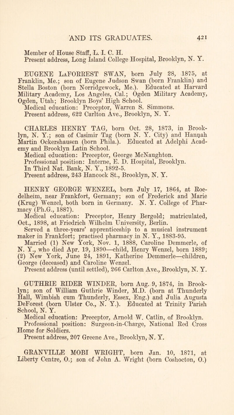 Member of House Staff, L. I. C. H. Present address. Long Island College Hospital, Brooklyn, N. Y. EUGENE LaFORREST SWAN, born July 28, 1875, at Franklin, Me.; son of Eugene Judson Swan (born Franklin) and Stella Boston (born Norridgewock, Me.). Educated at Harvard Military Academy, Los Angeles, Cal.; Ogden Military Academy, Ogden, Utah; Brooklyn Boys’ High School. Medical education: Preceptor, Warren S. Simmons. Present address, 622 Carlton Ave., Brooklyn, N. Y. CHARLES HENRY TAG, born Oct. 28, 1873, in Brook- lyn, N. Y.; son of Casimir Tag (born N. Y. City) and Hannah Martin Ockershausen (born Phila.). Educated at Adelphi Acad- emy and Brooklyn Latin School. Medical education: Preceptor, George McNaughton. Professional position: Interne, E. D. Hospital, Brooklyn. In Third Nat. Bank, N. Y., 1892-5. Present address, 243 Hancock St., Brooklyn, N. Y. HENRY GEORGE WENZEL, born July 17, 1864, at Roe- delheim, near Frankfort, Germany; son of Frederick and Marie (Krug) Wenzel, both bom in Germany. N. Y. College of Phar- macy (Ph.G., 1887). Medical education: Preceptor, Henry Bergold; matriculated, Oct., 1898, at Friedrich Wilhelm University, Berlin. Served a three-years’ apprenticeship to a musical instrument maker in Frankfort; practised pharmacy in N. Y., 1883-95. Married (1) New York, Nov. 1, 1888, Caroline Demmerle, of N. Y., who died Apr. 19, 1890—child, Henry Wenzel, born 1889; (2) New York, June 24, 1891, Katherine Demmerle—children, George (deceased) and Caroline Wenzel. Present address (until settled), 266 Carlton Ave., Brooklyn, N. Y. GUTHRIE RIDER WINDER, born Aug. 9, 1874, in Brook- lyn; son of William Guthrie Winder, M.D. (born at Thunderly Hall, Wimbish cum Thunderly, Essex, Eng.) and Julia Augusta DeForest (born Ulster Co., N. Y.). Educated at Trinity Parish School, N. Y. Medical education: Preceptor, Arnold W. Catlin, of Brookl}^!. Professional position: Surgeon-in-Charge, National Red Cross Home for Soldiers. Present address, 207 Greene Ave., Brooklyn, N. Y. GRANVILLE MOBI WRIGHT, born Jan. 10, 1871, at Liberty Centre, 0.; son of John A. Wright (born Coshocton, 0.)