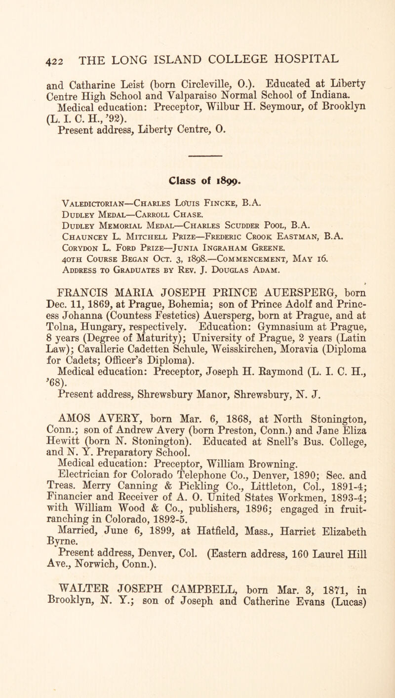 and Catharine Leist (bom Circleville, 0.). Educated at Liberty Centre High School and Valparaiso Normal School of Indiana. Medical education: Preceptor, Wilbur H. Seymour, of Brooklyn (L. 1. C. H., ^92). Present address. Liberty Centre, 0. Class of 1899. Valedictorian—Charles Lotris Fincke, B.A. Dudley Medal—Carroll Chase. Dudley Memorial Medal—Charles Scudder Pool, B.A. Chauncey L. Mitchell Prize—Frederic Crook Eastman, B.A. CoRYDON L. Ford Prize—^Junia Ingraham Greene. 40TH Course Began Oct. 3, 1898.—Commencement, May 16. Address to Graduates by Rev. J. Douglas Adam. FRANCIS MARIA JOSEPH PRINCE AUERSPERG, born Dec. 11, 1869, at Prague, Bohemia; son of Prince Adolf and Princ- ess Johanna (Countess Festetics) Auersperg, bora at Prague, and at Tolna, Hungary, respectively. Education: Gymnasium at Prague, 8 years (Degree of Maturity); University of Prague, 2 years (Latin Law); Cavallerie Cadetten Schule, Weisskirchen, Moravia (Diploma for Cadets; Officer’s Diploma). Medical education: Preceptor, Joseph H. Raymond (L. I. C. H., ’68). Present address, Shrewsbury Manor, Shrewsbury, N. J. AMOS AVERY, bora Mar. 6, 1868, at North Stonington, Conn.; son of Andrew Avery (born Preston, Conn.) and Jane Eliza Hewitt (born N. Stonington). Educated at Snell’s Bus. College, and N. Y. Preparatory School. Medical education: Preceptor, William Browning. Electrician for Colorado Telephone Co., Denver, 1890; Sec. and Treas. Merry Canning & Pickling Co., Littleton, Col., 1891-4; Financier and Receiver of A. 0. United States Workmen, 1893-4; with William Wood & Co., publishers, 1896; engaged in fruit- ranching in Colorado, 1892-5. Married, June 6, 1899, at Hatfield, Mass., Harriet Elizabeth Byrne. Present address, Denver, Col. (Eastern address, 160 Laurel Hill Ave., Norwich, Conn.). WALTER JOSEPH CAMPBELL, bora Mar. 3, 1871, in Brooklyn, N. Y.; son of Joseph and Catherine Evans (Lucas)